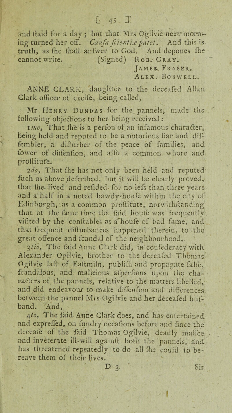 and Raid for a day ; but that Mrs Ogilvie next’ morn¬ ing turned her off. Caufa fcientL?patet. And this is truth, as Hie lhali anfwer to God. And depones fhe cannot write. (Signed) Rob. Cray. James, Fraser. Alex. Boswell. I . ANNE CLARK, daughter to the deceafed Allan Clark officer of excife, being called, Mr Henry Dun las for the pannels, made the following objections to her being received : imo. That (lie is a perfon of an infamous character, being held and reputed to be a notorious liar and dif- fembler, a difturber of the peace of families, and fower of diffenfion, and alfo a common whore and proftiiute. 2do, That fhe has not only been held and reputed fitch as above deferibed, but it will be clearly proved, that (he-'lived and refided. for no lefs than three years and a half in a noted bawdy-houfe within the city of Edinburgh, as a common proftitute, notwidxftanding that at the fame time the laid lioufe was frequently, vifited by the conftables as a^houfe of bad fame, and _ that frequent difturbances happened therein, to the great offence and fcandal of the neighbourhood.. 3 tio, The faid Anne Clark did, in confederacy with Alexander Ogilvie, brother to the deceafed Thomas Ogilvie la ft of Eaftmiln, publjfti and propagate falfe, fcandalous, and malicious afperffons upon the cha¬ racters of the pannels, relative to the matters libelled, and did endeavour to make diffenfion and differences between the pannel Mis Ogilvie and her deceafed huf- band. And, 4toy The laid Anne Clark does, and has entertained and expreffed, on fundr.y occafions before and fmee the deceafe of the faid Thomas Ogilvie, deadly malice and inveterate ill-wall againft both the pannels, and has threatened repeatedly to do all fhe could to be¬ reave them of their lives. C ‘ D 3 ' Sir I