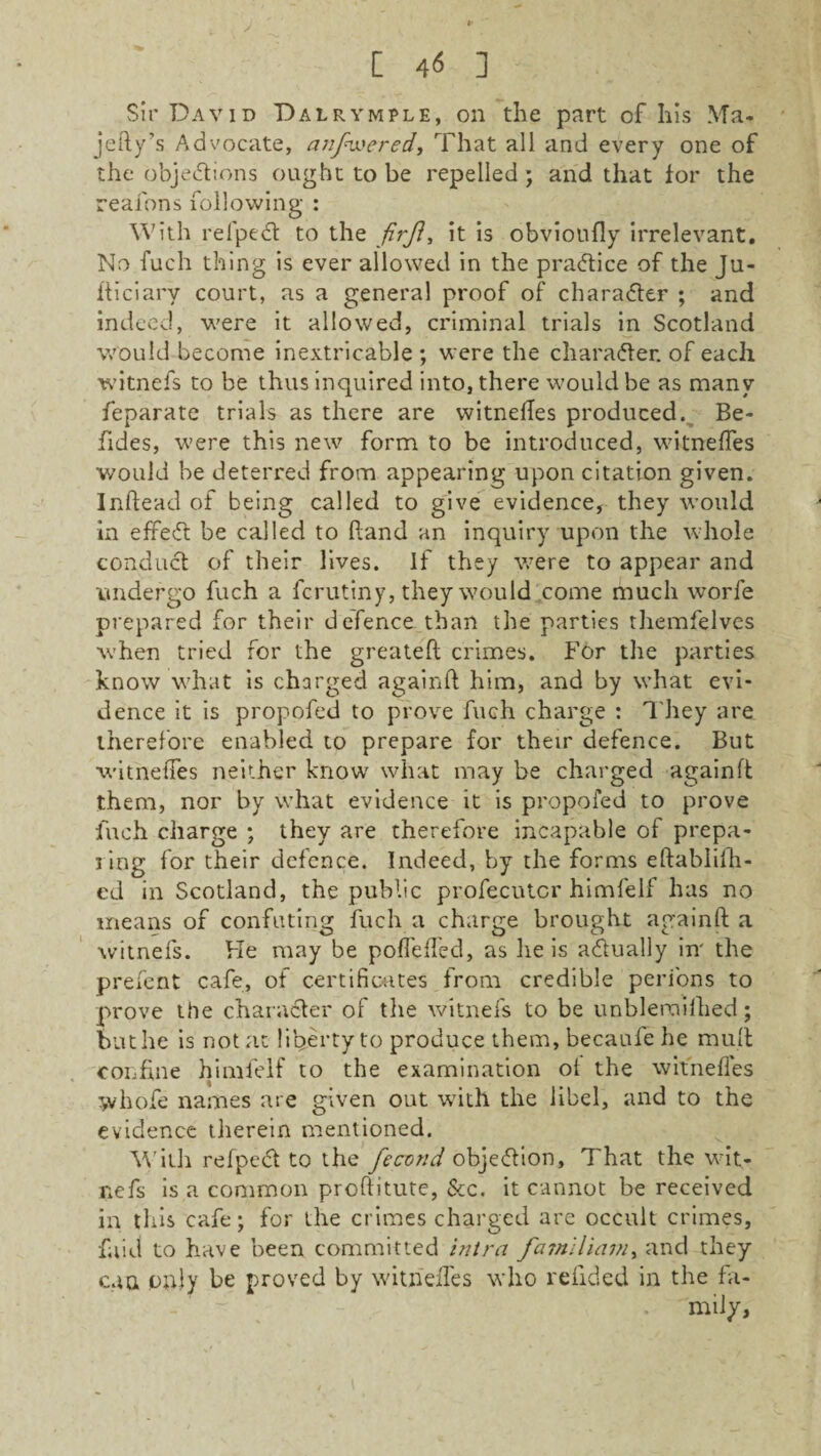 C 4*5 ] Sir David Dalrymple, on the part of his Ma- jefty’s Advocate, anfix'ered, That all and every one of the objections ought to be repelled ; and that for the reafons following : With relpect to the firjl, it is obvioufly irrelevant. No fuch thing is ever allowed in the practice of the Ju¬ diciary court, as a general proof of character ; and indeed, were it allowed, criminal trials in Scotland would become inextricable ; were the character, of each witnefs to be thus inquired into, there would be as many feparate trials as there are witneftes produced. Be- fiides, were this new form to be introduced, witneffes would be deterred from appearing upon citation given. Inftead of being called to give evidence, they would in effeCt be called to Band an inquiry upon the whole conduct of their lives. If they were to appear and undergo fuch a fcrutiny, they would come much worfe prepared for their defence than the parties themfelves when tried for the greateft crimes. For the parties know what is charged againft him, and by what evi¬ dence it is propofed to prove fuch charge : They are therefore enabled to prepare for their defence. But witnetTes neither know what may be charged againft them, nor by what evidence it is propofed to prove fuch charge ; they are therefore incapable of prepa¬ ring for their defence. Indeed, by the forms eftablifh- ed in Scotland, the public profecutcr himfelf has no means of confuting fuch a charge brought againft a witnefs. He may be poffeffed, as he is actually in' the prefent cafe, of certificates from credible perions to prove the character of the witnefs to be unbleraifhed; but he is not at liberty to produce them, becaufe he mult confine himfelf to the examination ol the witneffes whofe names are given out with the libel, and to the evidence therein mentioned. With refpect to the fecond objection. That the wit¬ nefs is a common proftitute, &c. it cannot be received in this cafe; for the crimes charged are occult crimes, faid to have been committed intra familiam, and they can only be proved by witriefles who refided in the fit-