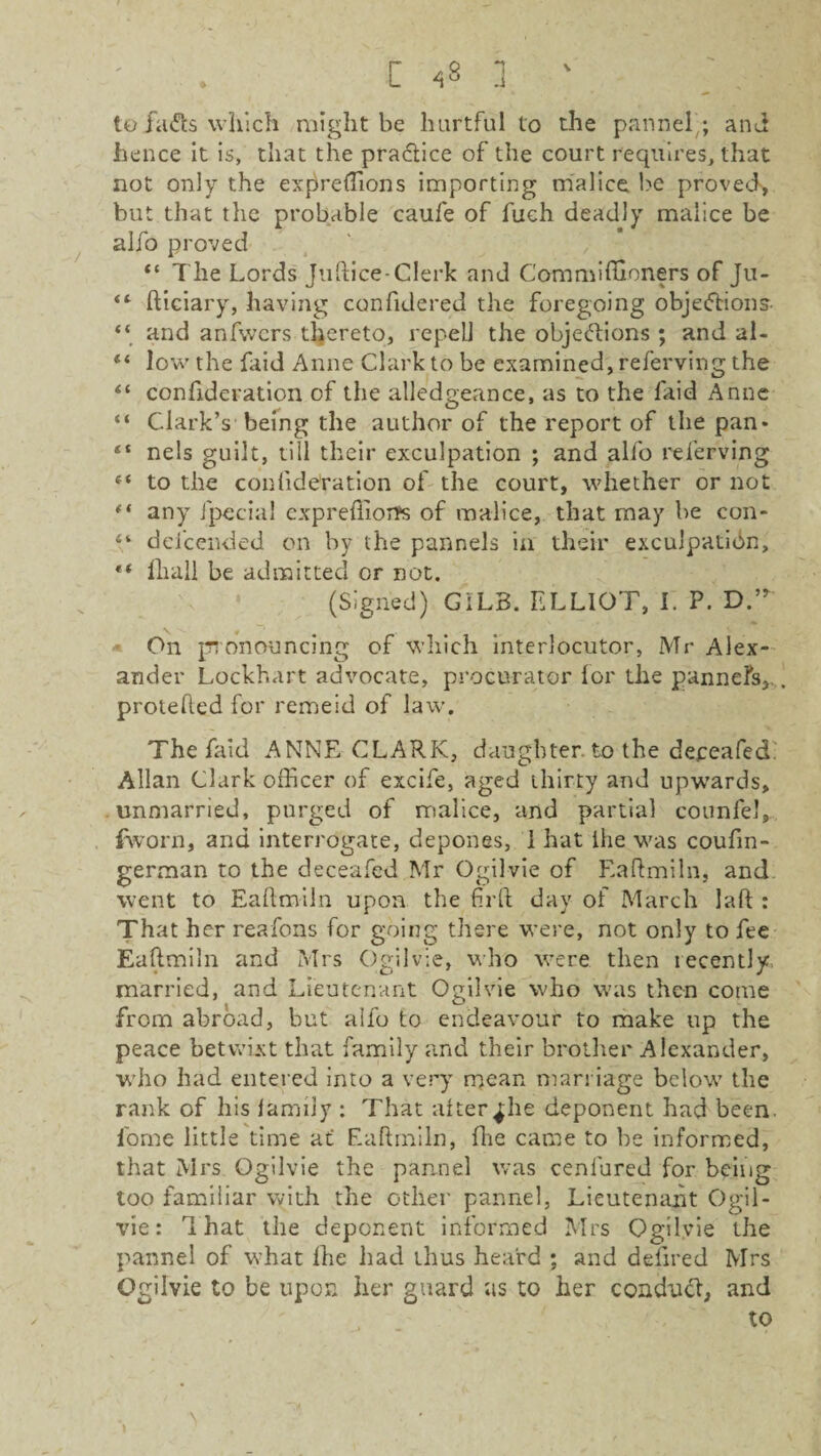 to faCts which might be hurtful to the pannel’; and hence it is, that the practice of the court requires, that not only the expreffions importing malice be proved, but that the probable caufe of fuch deadly malice be alio proved The Lords Jiiftice-Clerk and Commiffioners of Ju- “ fticiary, having confidered the foregoing objections “ and anfwcrs thereto, repell the objections ; and al- ** low the {aid Anne Clark to be examined, referving the “ confideration of the alledgeance, as to the faid Anne “ Clark’s being the author of the report of the pan* nels guilt, till their exculpation ; and alfo referving f‘ to the confideration of the court, whether or not “ any Jpecial cxpreffioifs of malice, that may he con- defcended on by the pannels in their exculpation, €< llia.ll be admitted or not. (Signed) GiLB. ELLIOT, I. P. DT On pronouncing of which interlocutor, Mr Alex¬ ander Lockhart advocate, procurator lor the pannels, protefted for remeid of law. The faid ANNE CLARK, daughter, to the deceafed. Allan Clark officer of excife, aged thirty and upwards, unmarried, purged of malice, and partial counfel, fworn, and interrogate, depones, 1 hat Ihe was coufin- german to the deceafed Mr Ogilvie of Eaftmiln, and went to Eaftmiln upon the ftrft day of March Jaft : That her reafons for going there were, not only to fee Eaftmiln and Mrs Ogilvie, who were then lecently married, and Lieutenant Ogilvie who was then come from abroad, but alfo to endeavour to make up the peace betwixt that family and their brother Alexander, who had entered into a very mean marriage below the rank of his family : That alter^he deponent had been, fome little time at Eaftmiln, fhe came to be informed, that Mrs Ogilvie the pannel was cenlured for being too familiar with the other pannel, Lieutenant Ogil¬ vie : That the deponent informed Mrs Ogilvie the pannel of what Ihe had thus heard ; and defired Mrs Ogilvie to be upon her guard as to her conduct and