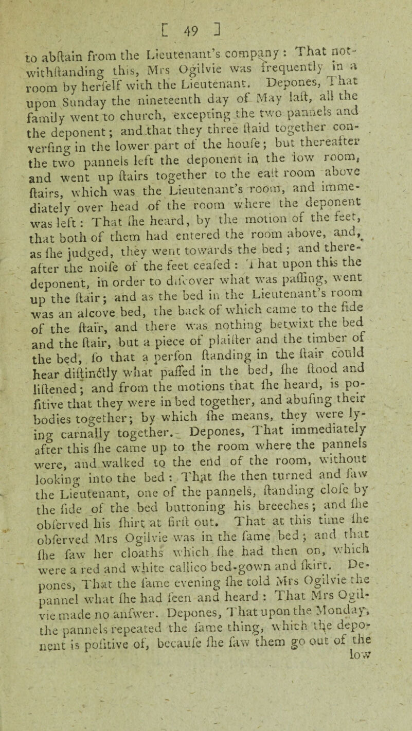 to abhain from the Lieutenant’s company : That not- withftanding this, Mrs Ogilvie was frequently in a room by herfelf with the Lieutenant. Depones, J. hat upon Sunday the nineteenth day of May lall, all the family went to church, excepting the two pannels and the deponent; and.that they three Haid together con- . verfing in the lower part of the houfe; but thereafter the two pannels left the deponent in the low room, and went up flairs together to the ealt room above flairs, which was the Lieutenant’s room, and imme¬ diately over head of the room where the deponent was left: That fhe heard, by the motion of the teer, that both of them had entered the room above, and% as (lie judged, they went towards the bed ; and there¬ after the noife of the feet ceafed : i hat upon this the deponent, in order to d.llover what was puffing, went up the flair; and as the bed in the Lieutenant’s room was an alcove bed, the back of which came to the fide of the flair, and there was nothing betwixt the bed and the flair, but a piece of plaifler and the timber of the bed, fo that a perfon handing in the Hair could hear diHin&ly what puffed in the bed, fhe flood and liflened; and from the motions that lhe heard, is po- fitive that they were in bed together, and abufing their bodies together; by which fhe means, they were ly¬ ing carnally together. Depones, That immediately after this fhe came up to the room where the pannels were, and walked to the ertd of the room, without looking into the bed: Thgt fhe then turned and law the Lieutenant, one of the pannels, Handing dole by the fide of the bed buttoning his breeches; and fhe oblerved his fhirt at firft out. That at this time fhe obferved Mrs Ogilvie was in the fame bed ; and that fhe faw her cloaths which fhe had then on, which were a red and white caliico bed-gown and fkirc. De¬ pones, That the fame evening fhe told Mrs Ogilvie the pannel what fhe had feen and heard : That Mrs Ogil- vie made no anfwer. Depones, 1 hat upon the Monday, the pannels repeated the fame thing, which tl^e depo¬ nent is pofitive of, becaufe Hie faw them go out of the low
