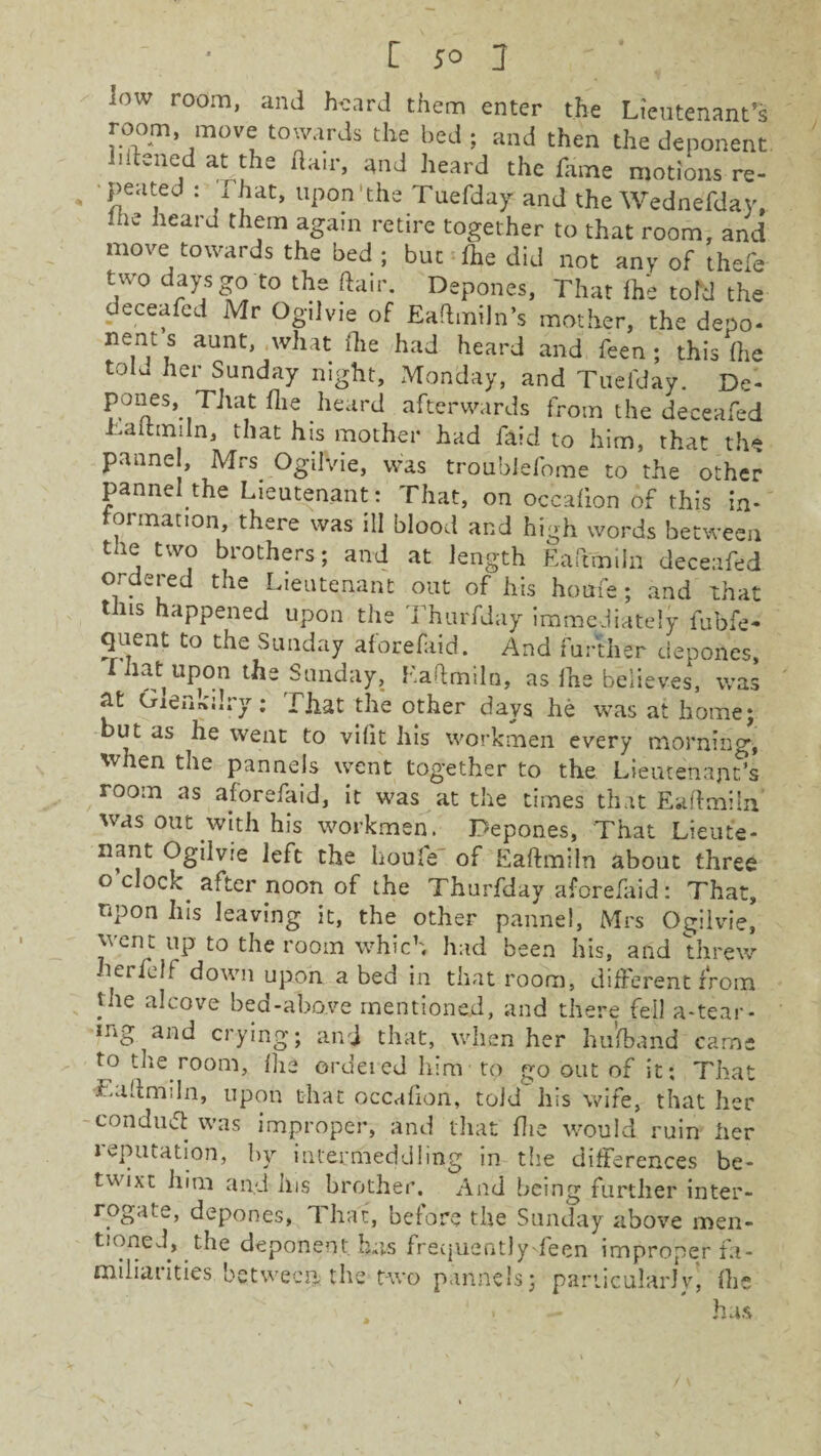 * [ ] low room, and heard them enter the Lieutenant’s room, move towards the bed ; and then the deponent hftened at the flair, and heard the fame motions re- * , : liiat> upon1 the Tuefday and the Wednefday, he heara thfm a£ain ^tire together to that room, and move towards the bed; bun fhe did not any of thefe two daysgo to the flair. Depones, That fhe told the deceafed Mr Ogdvie of Eaftmiln’s mother, the depo¬ nent s aunt, what fhe had heard and feen ; this (he told her Sunday night, Monday, and Tuefday. De- P0lJ1es,..T]v‘\t flie .hearci afterwards from the deceafed Eaftmiln, that his mother had faid to him, that the panne , Mrs Ogdvie, was troublefome to the other pannel the Lieutenant: That, on occafion of this in¬ formation, there was ill blood and high words between the two brothers; and at length Eaftmiln deceafed ordered the Lieutenant out of his houfe; and that tins happened upon the Thurfday immediately fubfe- quent to the Sunday aforefaid. And further depones, Ihat upon the Sunday, Eaftmiln, as lhe believes, was at Gienkslry ; That the other days he was at home; ut as he went to vilit his workmen every morning, when the pannels went together to the Lieutenapt’s room as aforefaid, it was at the times that Eaftmiln. was out with his workmen. Depones, That Lieute¬ nant Ogdvie left the houfe of Eaftmiln about three o dock, after noon of the Thurfday aforefaid: That, upon his leaving it, the other pannel, Mrs Ogdvie, went up to the room which had been his, and threw i eric If down upon a bed in that room, different from the alcove bed-above mentioned, and there fell a-tear- mg and crying; and that, when her hu’fband came to the room, fhe ordered him to go out of it; That Eaftmiln, upon that occafion, told his wife, that her conduct was improper, and that die would ruin her reputation, by intermeddling in the differences be¬ twixt him and lus brother. And being further inter¬ rogate, depones, ft hat, before the Sunday above men¬ tioned, the deponent has frequentlyTeen improper fa¬ miliarities between the two pannels; particularly, fhe . - has /