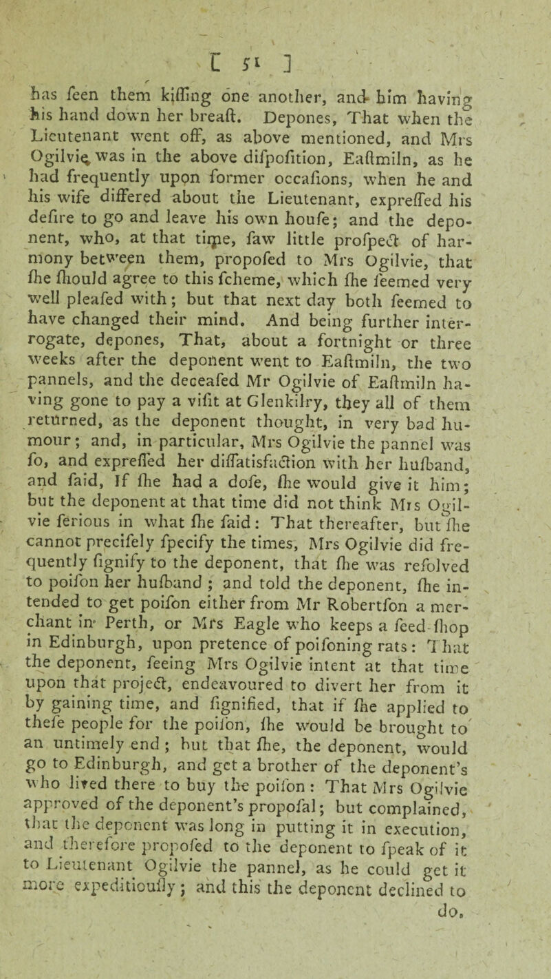 I Jl ] has Teen them kitting one another, and* him having his hand down her bread. Depones, That when the Lieutenant went off, as above mentioned, and Mrs Ogilvi^was in the above difpofition, Eaftmiln, as he had frequently upon former occafions, when he and his wife differed about the Lieutenant, expreffed his defire to go and leave his own houfe; and the depo¬ nent, who, at that tirpe, faw little profpect of har¬ mony between them, propofed to Mrs Ogilvie, that fhe fhould agree to this fcheme, which fhe feemed very well pleafed with; but that next day both feemed to have changed their mind. And being further inter¬ rogate, depones, That, about a fortnight or three weeks after the deponent went to Eaftmiln, the two pannels, and the deceafed Mr Ogilvie of Eaftmiln ha¬ ving gone to pay a vifit at Glenkilry, they all of them returned, as the deponent thought, in very bad hu¬ mour; and, in particular, Mrs Ogilvie the pannel was fo, and expreffed her diffatisfaclion with her hufband, and faid, If fhe had a dofe, fhe would give it him; but the deponent at that time did not think Mrs Ogil¬ vie ferious in what fhe faid : That thereafter, but fhe cannot precifely fpecify the times, Mrs Ogilvie did fre¬ quently fignify to the deponent, that fhe was refolved to poifon her hufband ; and told the deponent, fhe in¬ tended to get poifon either from Mr Robertfon a mer¬ chant in* Perth, or Mrs Eagle who keeps a feed fliop in Edinburgh, upon pretence of poifoning rats: That the deponent, feeing Mrs Ogilvie intent at that time upon that project, endeavoured to divert her from it by gaining time, and fignified, that if fhe applied to thele people for the poifon, fhe would be brought to an untimely end ; hut that fhe, the deponent, would go to Edinburgh, and get a brother of the deponent’s who lired there to buy the poiibn : That Mrs Ogilvie approved of the deponent’s propofal; but complained, that the deponent was long in putting it in execution, and therefore propofed to the deponent to fpeak of it to Lieutenant Ogilvie the pannel, as he could get it more expeditioufly; and this the deponent declined to do.