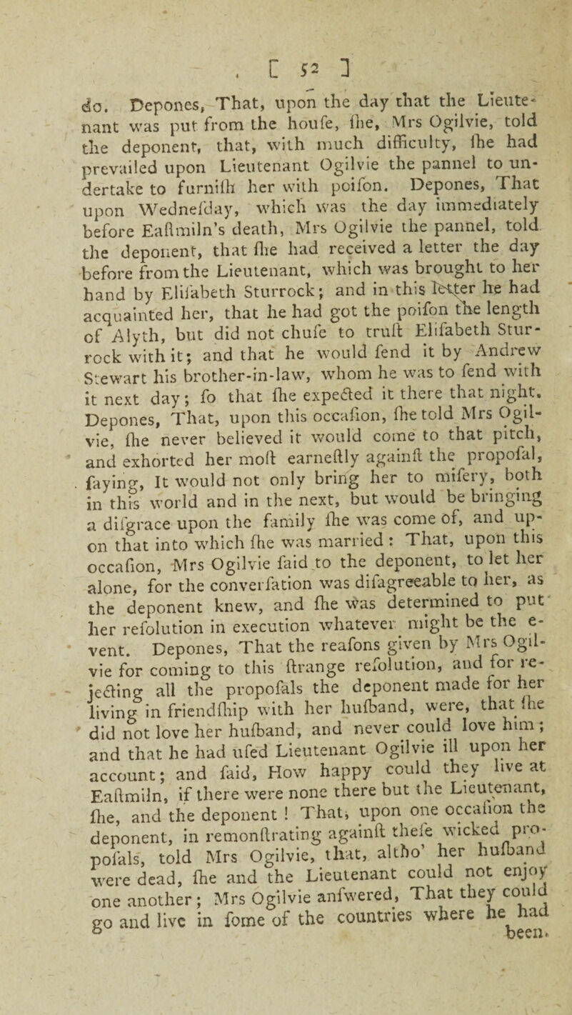 do. Depones, That, upon the day chat the Lieute¬ nant was put from the houfe, fhe, Mrs Ogilvie, told the deponent, that, with much difficulty, lhe had prevailed upon Lieutenant Ogilvie the pannel to un* dertake to furnith her with poifon. Depones, That upon Wednefday, which was the day immediately before Eafimiln’s death, Mrs Ogilvie the pannel, told the deponent, that fhe had received a letter the day before from the Lieutenant, which was brought to her hand by Elifabeth Sturrock; and in this Tetter he had acquainted her, that he had got the poifon fhe length of Alyth, but did not chufe to trull Elifabeth Stur¬ rock with it; and that he would fend it by Andiew Stewart his brother-in-law, whom he was to fend with it next day; fo that lhe expected it there that night. Depones, That, upon this occafion, fhe told Mrs Ogil- vie, Hie never believed it would come to that pitch, and exhorted her moll earneftly againlt the propofal, fayino-, It would not only bring her to mifery, both in this world and in the next, but would be bringing a difgrace upon the family lhe was come of, and up¬ on that into which fhe was married : That, upon this occafion, Mrs Ogilvie faid to the deponent, to let her alone, for the converfation was dilagreeable to her, as the deponent knew, and fhe \^as determined to put her refolution in execution whatever might be the e- vent. Depones, That the reafons given by Mrs Ogil- vie for coming to this ftrange refolution, and for re¬ jecting all the propofals the deponent made lor her living in friendfliip with her hufband, were, that lhe did not love her hufband, and never could love him; and that he had ufed Lieutenant Ogilvie ill upon her account; and faid. How happy could they live at Eaftmiln, if there were none there but tne Lieutenant, flie, and the deponent ! That* upon one occafion the deponent, in remonftrating againlt thefe wicked pi o- pofals, told Mrs Ogilvie, that, altbo’ her hufband were dead, ffie and the Lieutenant could not enjoy one another; Mrs Ogilvie anfwered, That they could go and live in fome of the countries where he had & been.