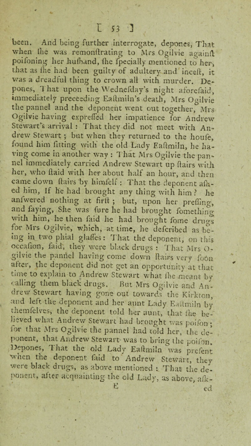 been. And being further interrogate, depones, That when (lie was remonftrating to Mrs Ogilvie againll poiloning her hufhand, fhe fpecially mentioned to her-, that as ihe had been guilty of adultery and incefl, it was a dreadful thing to crown all with murder. De¬ pones, That upon the Wednefday’s night aforefaid, immediately preceding Eaftmiln’s death, Mrs Ogilvie the pannel and the deponent went out together, Mrs Ogilvie having expreffed her impatience for Andrew Stewart’s arrival : That they did not meet with An¬ drew Stewart ; but when they returned to the houfe, found him fitting with' the old Lady Eaftmiln, he ha¬ ving come in another way : That Mrs Ogilvie the pan¬ nel immediately carried Andrew Stewart up flairs with her, who (laid with her about half an hour, and then came down flairs by liinode!f : That the deponent afk- ed him, If he had brought any thing with him ? he anfwered nothing at firft ; but, upon her prefling, and faying, She was fure he had brought fomething with him, he then faid he had brought fome drugs for Mrs Ogilvie, which, at time, he defcribed as be¬ ing in two phial glades: T hat the deponent, on this occafion, faid; they were black drugs : That Mrs O- gilvie the pannel having come down flairs very foon after, the deponent did not g-ct an opportunity at that time to explain to Andrew Stewart what fhe meant bv calling them black drugs. But Mrs Ogilvie and An¬ drew Stewart having gone out towards the Kirkton, and left the deponent and her aunt Lady Eaftmiln by themfelves-, the deponent told her aunt, that fhe be¬ lieved what Andrew Stewart had brought was poifon * for that Mrs Ogilvie the pannel had told her, the* de¬ ponent, that Andrew Stewart was to bring the poifon. Depones, d hat the old Lady Eaftmiln was pre/ent when the deponent faid to Andrew Stewart, they were black drugs, as above mentioned That the de¬ ponent, after acquainting the old Lady, as above, afk- k ed