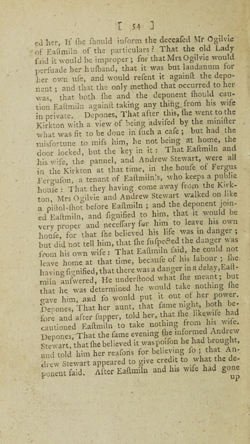 ej her, If the fhould inform the deceafed Mr Ogilvie of Eaftmiln of the particulars ? That the old Lady faid it would be improper ; for that Mrs Ogilvie would perfuade her hufband, that it was but laudanum for her own ufe, and would refent it againft the depo¬ nent ; and that the only method that occurred to her was, ’ that both die and the deponent fhould cau¬ tion Eaftmiln againft taking any thing, from his wife in private. Depones, That after this, (lie went to the Kirkton with a view’ of being advifed by the minifter what was fit to be done in finch a cafe ; but had the misfortune to mils him, he not being at home, the door locked, but the key in it : That Eaftmiln and his wife, the pannel, and Andrew7 Stewart, weie all in the Kirkton at that time, in the houfe of Fergus heruufon, a tenant of Eaftmiin’s, who keeps a public houie : That they having come aw7ay from the Kirk¬ ton Mrs Ogilvie and Andrew Stewart walked on like a piftol-lho?before Eaftmiln ; and the deponent join- ed Eaftmiln, and fignified to him, that it wmuld be very proper and neceffary for him to leave his own houfe, for that fhe believed his life was in danger , but did not tell him, that fhe fufpetfed the: danger was from his own wife : That Eaftmiln laid, he could not leave home at that time, becaufe of his labour fhe having fignified, that there was a danger m a delay, Eaft¬ miln anfwered, He underftood what fhe meant; ut that he was determined he would take nothing fhe gave him, and fo would put it out of her power. Depones, That her aunt, that fame night, both be¬ fore and after fupper, told her, that fhe hkewife had cautioned Eaftmiln to take nothing from his wife. Depones/That the fame evening (he informed Andiew Stewart, that (he believed it was poifon he had brought, and told him her reafons for believing fo ;; that A - drew Stewart appeared to give credit to what the de¬ ponent faid. Alter Eaftmiln and his wife had gone /