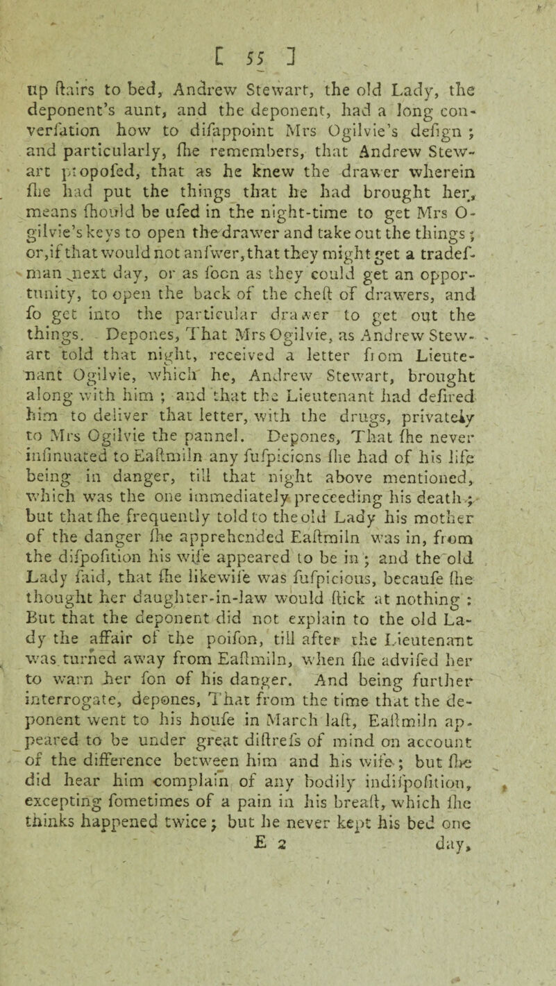 up ftairs to bed, Andrew Stewart, the old Lady, the deponent’s aunt, and the deponent, had a long con- veri'ation how to difappoint Mrs Ogilvie’s defign ; and particularly, Hie remembers, that Andrew Stew¬ art piopofed, that as he knew the drawer wherein die had put the things that he had brought her, means (hould be ufed in the night-time to get Mrs O- gilvie’skeys to open the drawer and takeout the things; or,if that would not anfwer,that they might get a tradef- man jiext day, or as focn as they could get an oppor¬ tunity, to open the back of the cheft of drawers, and fo get into the particular draper to get out the things. Depones, That Mrs Ogilvie, as Andrew Stew- - art told that night, received a letter fioin Lieute¬ nant Ogilvie, which he, Andrew Stewart, brought along with him ; and that the Lieutenant had defined him to deliver that letter, with the drugs, privately to Mrs Ogilvie the pannel. Depones, That (he never infinuated toEaftmiln any fufpicicns Hie had of his life being in danger, till that night above mentioned, which was the one immediately preceeding his death.; but that Ihe frequently told to the old Lady his mother of the danger ihe apprehended Eaftmiln was in, from the difpofition his wife appeared to be in ; and the old Lady faid, that Ihe likewife was fufpicious, becaufe Ihe thought her daughter-in-law would hick at nothing : But that the deponent did not explain to the old La¬ dy the affair of the poifon, till after the Lieutenant was.turned away from Eaflmiln, when Hie advifed her to warn her fon of his danger. And being further interrogate, depones, That from the time that the de¬ ponent went to his houfe in March laft, Eafimiln ap. peared to be under great diftrefs of mind on account of the difference between him and his wife; but fire did hear him complain of any bodily indiipofition, excepting fometimes of a pain in his bread, which Ihe thinks happened twice; but he never kept his bed one E 2 day.