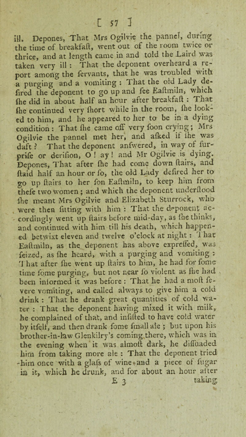 JH. Depones, That Mrs Ogilvie the pannel, during the time of breakfaft, went out of the room twice or thrice, and at length came in and told the Laird was taken very ill : That the deponent overheard a re¬ port among the fervants, that he was troubled with a purging and a vomiting ; d hat the old Lady de- fired the deponent to go up and fee Eaftmiln, which ihe did in about half an hour after breakfaft : That (he continued very lhort while in the room, (he look¬ ed to him, and he appeared to her to be in a dying condition : That (lie came off very foon crying; Mrs Ogilvie the pannel met her, and alked it the was daft ? That the deponent anfwered, in way of fur- prife or derifton, O ! ay! and Mr Ogilvie is dying. Depones, That after (he had come down ftairs, and (laid half an hour or fo, the old Lady defired her to go up ftairs to her fon Eaftmiln, to keep him from thefe two women ; and which the deponent underftood fhe meant Mrs Ogilvie and Elizabeth Sturrock, who were then fitting with him : That the deponent ac- - cordingly went up ftairs before mid-day, as the thinks, and continued with him till his death, which happen¬ ed betwixt eleven and twelve o’clock at night : 'I hac Eaftmiln, as the deponent has above exprelfed,. was feized, as fhe heard, with a purging and vomiting : That after the went up ftairs to him, he had tor fome time fome purging, but not near to violent as fhe had been inlormed it was before : That he had a moft fe- vere vomiting, and called always to give him a cold drink : That he drank great quantities of cold wa¬ ter : That the deponent having mixed it with milk, he complained of that, and infilled to have cold water by itfelf, and then drank fome fmall ale ; but upon his brother-in-law Glenkilry’s coming there, which was in the evening when it was almoft dark, he difiuaded him from taking more ale : That the deponent tried -him once with a glafs of wine* and a piece of fugar in it, which he drunk, and for about an hour after £ 3 > r taking