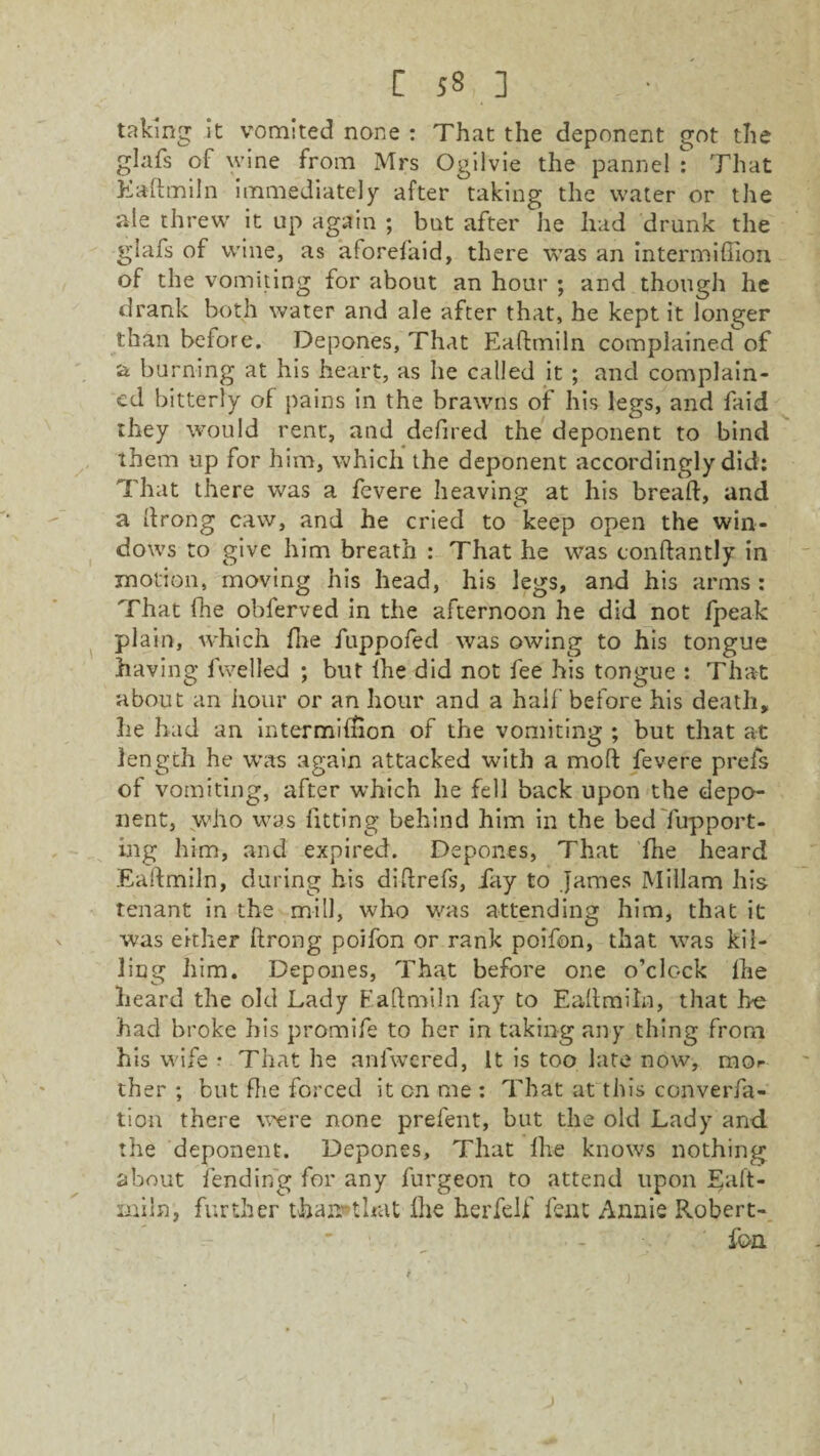 taking it vomited none : That the deponent got the glafs of wine from Mrs Ogilvie the panne! s’ That Eadmiln immediately after taking the water or the ale threw it up again ; but after he had drunk the glafs of wine, as aforefaid, there was an intermiffion of the vomiting for about an hour ; and though he drank both water and ale after that, he kept it longer than before. Depones, That Eadmiln complained of a burning at his heart, as he called it ; and complain¬ ed bitterly of pains in the brawns of his legs, and faid they would rent, and defired the deponent to bind them up for him, which the deponent accordingly did: That there was a fevere heaving at his bread, and a drong caw, and he cried to keep open the win¬ dows to give him breath : That he was condantly in motion, moving his head, his legs, and his arms : That fhe obferved in the afternoon he did not fpeak plain, which die fuppofed was owing to his tongue having dwelled ; but lhe did not fee his tongue : That about an hour or an hour and a half before his death, he had an intermidion of the vomiting ; but that at length he was again attacked with a mod fevere prels of vomiting, after which he fell back upon the depo¬ nent, who was fitting behind him in the bed fupport- ing him, and expired. Depones, That die heard Eadmiln, during his didrefs, fay to James Millam his tenant in the mill, who was attending him, that it was either drong poifon or rank poifon, that was kil¬ ling him. Depones, That before one o’clock die heard the old Lady Eadmiln fay to Eadmiln, that he had broke his promife to her in taking any thing from his wife * That he anlwered, It is too late now, mo<- ther ; but die forced it on me : That at this converfa- tion there were none prefent, but the old Lady and the deponent. Depones, That lhe knows nothing about fending for any furgeon to attend upon Ead¬ miln, further thairthat die herfelf fent Annie Robert- fon