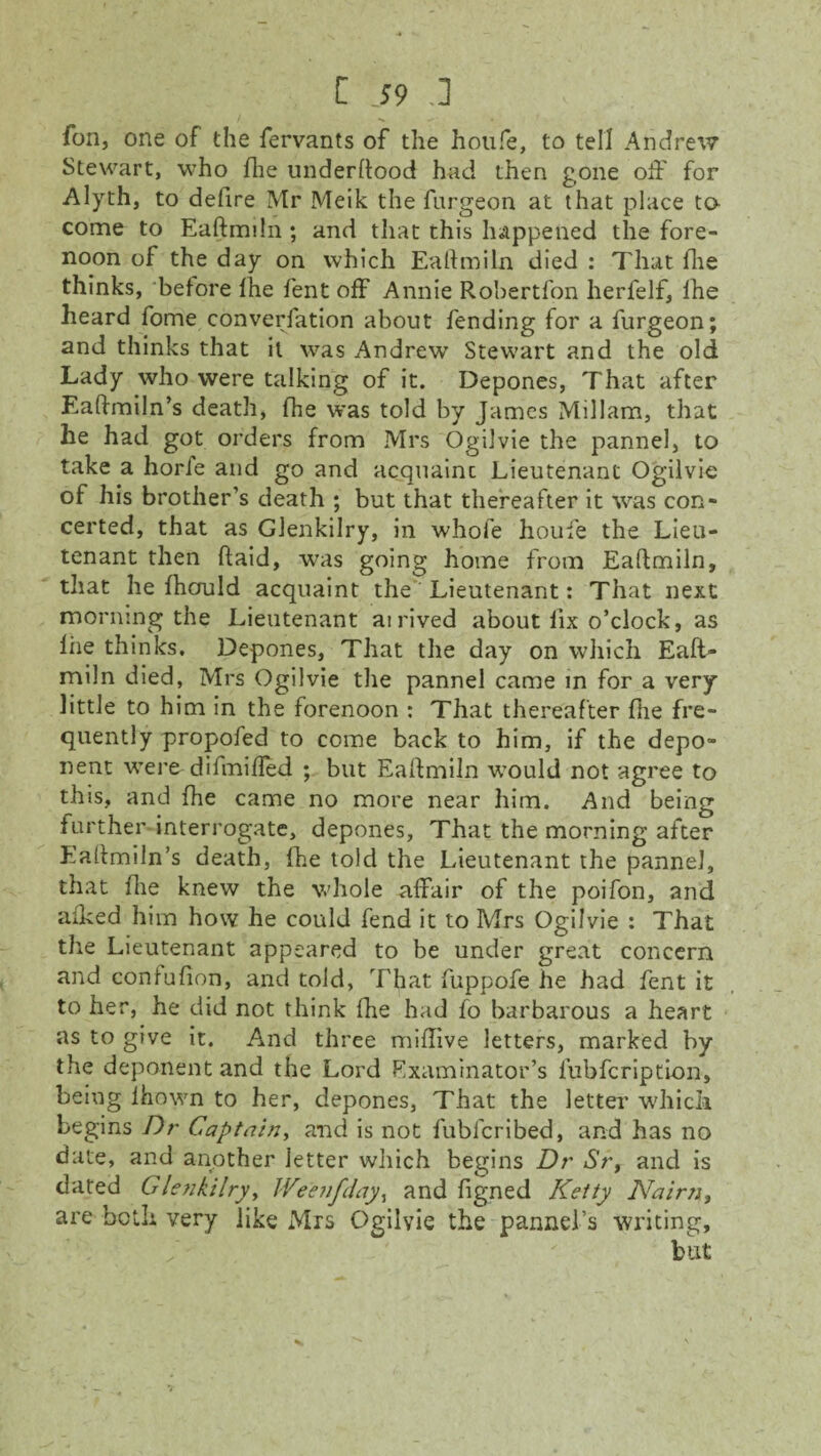 fon, one of the fervants of the hotife, to tell Andrew Stewart, who fhe underftood had then gone off for Alyth, to defire Mr Meik the fargeon at that place to come to Eaftmiln ; and that this happened the fore¬ noon of the day on which Eaftmiln died : That fhe thinks, before fhe fent off Annie Robertfon herfelf, fhe heard fome converfation about fending for a furgeon; and thinks that it was Andrew Stewart and the old Lady who were talking of it. Depones, That after Eaftmiln’s death, fhe was told by James Millam, that he had got orders from Mrs Ogilvie the pannel, to take a horfe and go and acquaint Lieutenant Ogilvie of his brother’s death ; but that thereafter it was con¬ certed, that as Glenkilry, in whole houfe the Lieu¬ tenant then ftaid, was going home from Eaftmiln, that he fhould acquaint the Lieutenant: That next morning the Lieutenant airived about fix o’clock, as liie thinks. Depones, That the day on which Eaft¬ miln died, Mrs Ogilvie the pannel came in for a very little to him in the forenoon : That thereafter flie fre¬ quently propofed to come back to him, if the depo¬ nent were-difmifled ; but Eaftmiln would not agree to this, and fhe came no more near him. And being further interrogate, depones, That the morning after Eaftmiln’s death, fhe told the Lieutenant the pannel, that flie knew the whole affair of the poifon, and aiked him how he could fend it to Mrs Ogilvie : That the Lieutenant appeared to be under great concern and confufion, and told, That fuppofe he had fent it to her, he did not think fhe had fo barbarous a heart as to give it. And three miffive letters, marked by the deponent and the Lord Rxaminator’s fubfcription, being lhown to her, depones, That the letter ■which begins Dr Captain, and is not fublcribed, and has no date, and another letter which begins Dr Sr, and is dated Glenkilry, Weenfday, and figned Ketty Nairn, are both very like Mrs Ogilvie the pannel’s writing, but