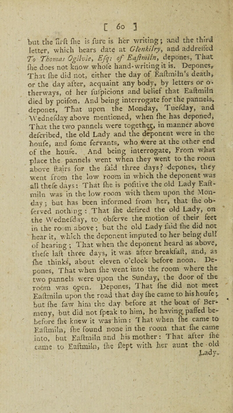 but the nr ft fl\e is fure is her writing; and the third letter, which bears date at Glenkilry, and addreifed To Thomas Ogilvie, Efq; of Eaftmiln, depones, That die does not know whole hand-writing it is. Depones, That (lie did not, either the day of Eaftmiln’s death, or the day after, acquaint any body, by letters or o - therways, of her fufpicions and belief that Eaftmiln died by poifon. And being interrogate for the pannels, depones. That upon the Monday, Tuefday, and Wednefday above mentioned, when fhe has deponed. That the two pannels were together in manner above defcribed, tile old Lady and the deponent were in the houfe, and feme fervants, who were at the other end of the houfe. And being interrogate. From what place the pannels went when they went to the room above (lairs for the laid three days? depones, they went from the low room in which the deponent was all thefe days: That fhe is pofitive the old Lady Eaft¬ miln was in the low room with them upon the Mon¬ day ; but has been informed from her, that fhe ob- ferved nothing : That fhe deftred the old Lady, on the Wednefday, to obferve the motion of their feet in the room above ; but the old Lady laid fhe did not hear it, which the deponent imputed to her being dull of hearing ; That when the deponent heard as above, thefe lair three days, it was after breakfaft, and, as fhe thinks!, about eleven o’clock before noon. De¬ pones, That when fhe went into the room where the two pannels were upon the Sunday, the door of the room was open. Depones, 1 hat fhe did not meet Eaftmiln upon the road that day fhe came to his houfe 'r * but {he faw him the day before at the boat of Ber- meny, but did not fpeak to him, he having patted be- before flic knew it war him : T hat when (he came to Eaftmiln, fhe found none in the room that {lie came into, but Eaftmiln and his mother: That after Ihe came to Eaftmiln, Die Dept with her aunt the old Lady,