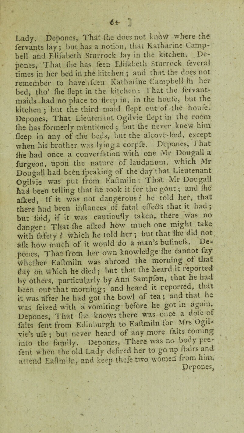 6i- ] Lady. Depones, That die does not know where the fervants lay; but has a notion, that Katharine Camp¬ bell and F.liiabeth Sturrock lay in the kitchen. De¬ pones, That the has feen Eliiabeth Sturrock feveral times in her bed in the kitchen ; and that Ihe does not remember to have iflen Katharine Campbell ill her bed, tho’ Ate dept in the kitchen: 1 hat the fervant- maids had no place to deep in, in the houie, but the kitchen ; but the third maid dept out of the houfe. Depones, That Lieutenant Ogilvie flept in the room lhe has formerly mentioned ; but Ihe never knew him deep in any of the beds, but the alcove-bed, except when his brother was lying a corpie. Depones, J hat die had once a converfation with one Mr Don gall a furgeon, upon the nature of laudanum, which Mr Dougall had been fpeaking of the day that Lieutenant Ogilvie was put from Eaftmiln: That Mr Dougall had been telling that he took it for the gout; and Ihe afked, if it was not dangerous? he told her, that there had been inftances of fatal effects that it had ; but faid, if it was cautioudy taken, there was no danger: That die afked how much one might take with fafety ? which he told her; but that fire did not afk how much of it would do a man s bufinefs. De¬ pones, That from her own knowledge die cannot fay whether Eaftmiln was abroad the morning of tiiat day on which he died; but that die heard it reported by others, particularly by Ann Sampfon, that he nad been out that morning; and heard it reported, that it was rtfter he had got the bowl of tea; and that he was feized with a vomiting before he got in again. Depones, T hat die knows there was once a dofe of fa Its Cent from Edinburgh to Eaftmiln for Mrs OgiL vie’s ufe ; but never heard of any more falts coming into the family. Depones, There was no body pre- fent when the old Lady defired her to go up flairs ant attend Eaftmiln. and keep thcfe two women uom him, pepones*