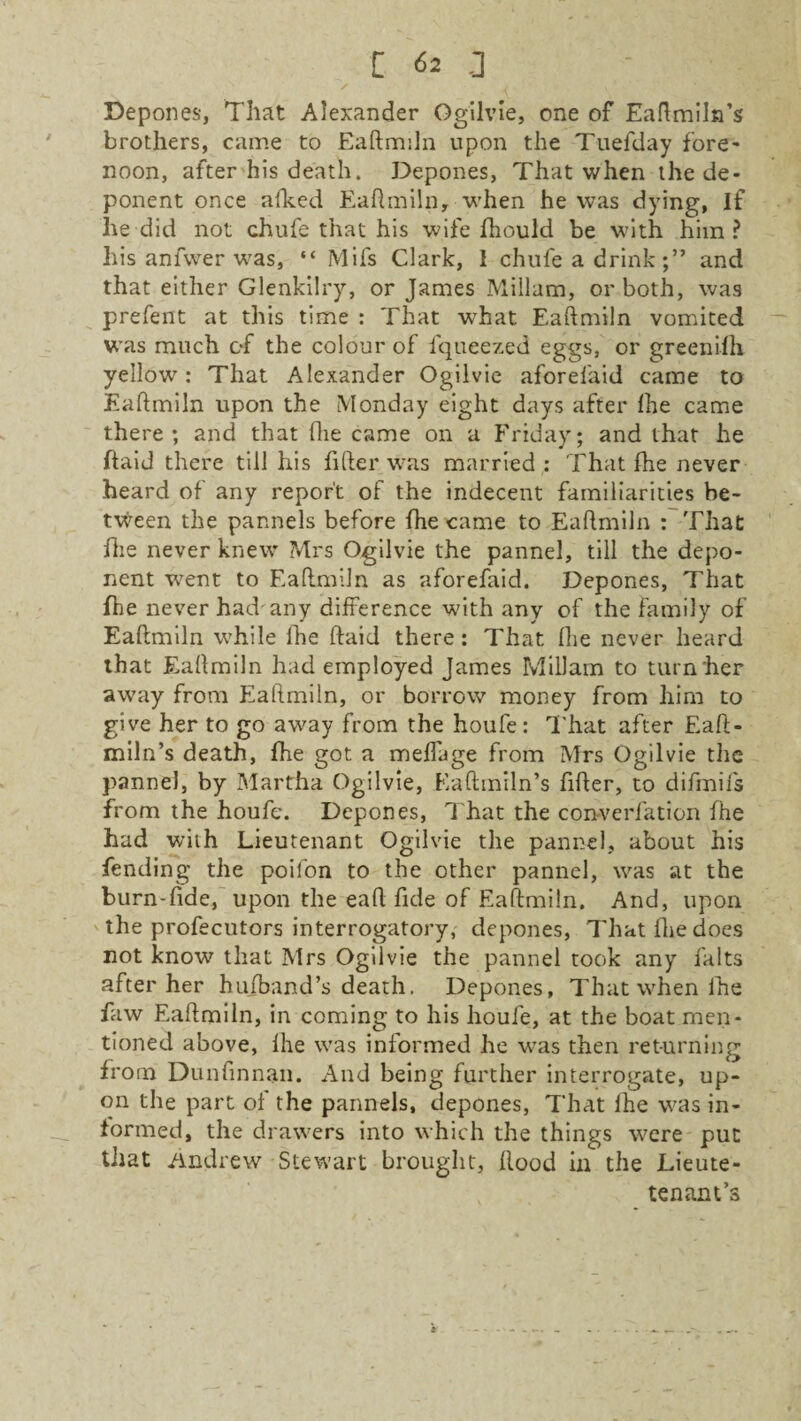 Depones, That Alexander Ogilvie, one of Eaftmiln’s brothers, came to Eaftmiln upon the Tuefday fore¬ noon, after his death. Depones, That when the de¬ ponent once afked Eaftmiln,-when he was dying, If he did not chufe that his wife fhould be with him ? his anfwer was, “ Mils Clark, I chufe a drinkand that either Glenkilry, or James Millam, or both, was prefent at this time : That what Eaftmiln vomited was much of the colour of l'queezed eggs, or greenifh yellow: That Alexander Ogilvie aforefaid came to Eaftmiln upon the Monday eight days after fhe came there; and that (lie came on a Friday; and that he ftaid there till his filter was married : That the never heard of any report of the indecent familiarities be¬ tween the pannels before (he came to Eaftmiln : That fhe never knew Mrs Ogilvie the pannel, till the depo¬ nent went to Eaftmiln as aforefaid. Depones, That fhe never had'any difference with any of the family of Eaftmiln while fhe ftaid there: That fhe never heard that Eaftmiln had employed James Millam to turn her away from Eaftmiln, or borrow money from him to give her to go away from the houfe: That after Eaft- miln’s death, fhe got a meffage from Mrs Ogilvie the pannel, by Martha Ogilvie, Eaftmiln’s fifter, to difmifs from the houfe. Depones, That the converfation fhe had with Lieutenant Ogilvie the pannel, about his fending the poifon to the other pannel, was at the burn-fide, upon the eaft fide of Eaftmiln. And, upon the profecutors interrogatory, depones, That fhe does not know that Mrs Ogilvie the pannel took any falts after her hufband’s death. Depones, That when fhe faw Eaftmiln, in coming to his houfe, at the boat men¬ tioned above, fhe was informed he was then returning from Dunfinnan. And being further interrogate, up¬ on the part of the pannels, depones, That lhe was in¬ formed, the drawers into which the things were put that Andrew Stewart brought, flood in the Lieute- tenam’s