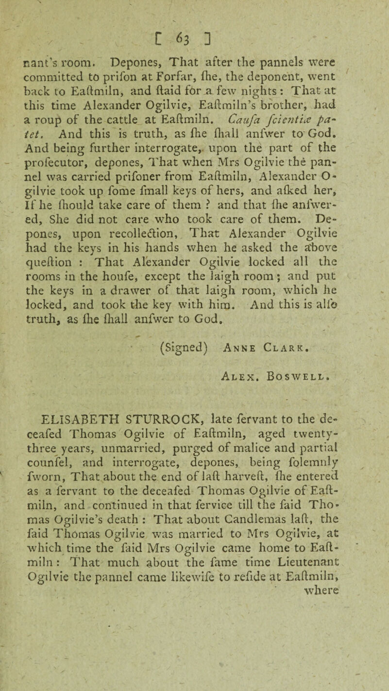 nant’s room. Depones, That after the pannels were committed to prifon at Forfar, fhe, the deponent, went hack to Eaftmiln, and (laid for,a few nights : That at this time Alexander Ogilvie, Eaftmiln’s brother, had a roup of the cattle at Eaftmiln. CauJ'a fcientice pa- tet. And this is truth, as fhe fliall anfwer to God. And being further interrogate, upon the part of the profecutor, depones, That when Mrs Ogilvie the pan- nel was carried prifoner from Eaftmiln, Alexander O- gilvie took up fome fmall keys of hers, and alked her, If he Ihould take care of them ? and that ihe anfwer- ed. She did not care who took care of them. De¬ pones, upon recolle&ion, That Alexander Ogilvie had the keys in his hands when he asked the above queftion : That Alexander Ogilvie locked all the rooms in the houfe, except the laigh room; and put the keys in a drawer of that laigh room, which he locked, and took the key with him. And this is all© truth, as flie fliall anfwer to God. (Signed) Anne Clark. Alex. Boswell. ELISABETH STURROCK, late fervant to the de- ceafed Thomas Ogilvie of Eaftmiln, aged twenty- three years, unmarried, purged of malice and partial counfel, and interrogate, depones, being folemnly fworn, That about the end of laft harveft, Ihe entered as a fervant to the deceafed Thomas Ogilvie of Eaft¬ miln, and continued in that fervice till the faid Tho¬ mas Ogilvie’s death : That about Candlemas laft, the faid Thomas Ogilvie was married to Mrs Ogilvie, at which time the faid Mrs Ogilvie came home to Eaft¬ miln : That much about the fame time Lieutenant Ogilvie the pannel came likewife to refide at Eaftmiln, where