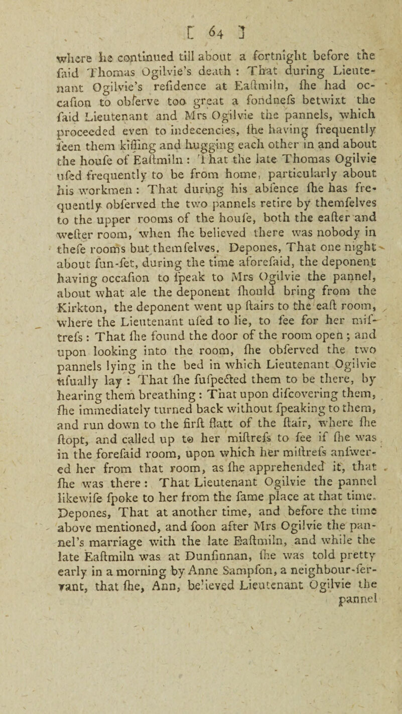 . C <4 ] where he continued till about a fortnight before the faid Thomas Ogilvie’s death : That during Lieute¬ nant Ogilvie’s refidence at Eaftmiln, fhe had oc- • cafion to obferve too great a fondnefs betwixt the faid Lieutenant and Mrs Ogilvie the pannels, which proceeded even to indecencies, fhe having frequently ieen them killing and hugging each other in and about the houfe of Eaftmiln : ihat the late Thomas Ogilvie ufed frequently to be from home, particularly about his workmen : That during his abfence die has fre¬ quently obferved the two pannels retire by themfelves to the upper rooms of the houfe, both the carter and wefter room, when fhe believed there was nobody in thefe rooms but themfelves. Depones, That one nights about fun-fet, during the time aforefaid, the deponent having occafion to ipeak to Mrs Ogilvie the pannel, about what ale the deponent fhouid bring from the Kirkton, the deponent went up ftairs to the eaft room, ^ where the Lieutenant ufed to lie, to fee for her mif~ trefs : That fhe found the door of the room open ; and upon looking into the room, fhe obferved the two pannels lying in the bed in which Lieutenant Ogilvie tilually lay : That fhe fufpe&ed them to be there, by hearing them breathing : That upon difcovering them, fhe immediately turned back without fpeaking to them, and run down to the firft flatt of the flair, where fhe ftopt, and called up t© her miftrefs to fee if fhe was in the forefaid room, upon which her mirtrefs aniwer- ed her from that room, as fhe apprehended it, that . fhe was there : That Lieutenant Ogilvie the pannel likevvife fpoke to her from the fame place at that time. Depones, That at another time, and before the time above mentioned, and foon after Mrs Ogilvie the pan- nel’s marriage with the late E'aftmiln, and while the late Eaftmiln was at Dunfinnan, fhe was told pretty early in a morning by Anne Sampfon, a neighbour-fer- rant, that fhe, Ann, believed Lieutenant Ogilvie the pannel