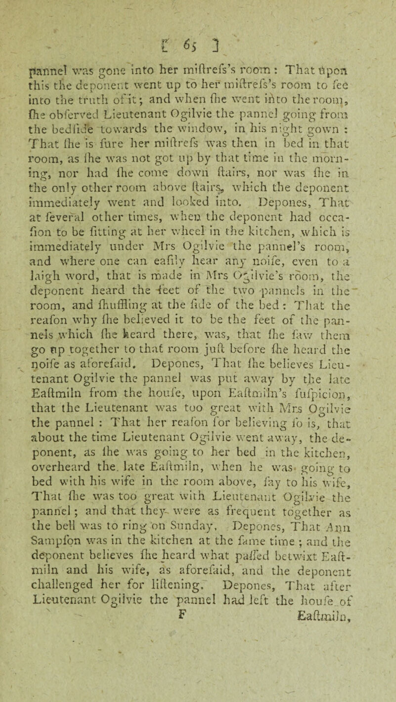 pannel was gone into her miftrefs’s room : That Upon this the deponent went up to her miftrefs’s room to fee into the truth of it; and when (lie went id to the room, fhe obferved Lieutenant Ogilvie the panne] going from the bediide towards the window, in his night gown : That Ihe is fure her mi ft refs was then in bed in that room, as ihe was not got up by that time in the morn¬ ing, nor had Ihe come down ftairs, nor was ihe in the only other room above ftairs, which the deponent immediately went and looked into. Depones, That at fevefal other times, when the deponent had ccca- fion to be fitting at her wheel in the kitchen, which is immediately under Mrs Ogilvie the pannel’s room, and where one can eafi.lv hear any noife, even to a laigh word, that is made in Mrs Ogilvie’s room, the deponent heard the feet of the two pannels in the room, and fhuffling at the fide of the bed : That the reafon why ihe believed it to be the feet of the pan¬ nels which ilie heard there, was, that ihe faw them go tip together to that room juft before fhe heard the noife as aforefaid. Depones, That ihe believes Lieu¬ tenant Ogilvie the pannel was put away by the late Eaftmiln from the houfe, upon Eaftmiln’s fufpicion, that the Lieutenant was too great with Mrs Ogilvie the pannel : That her reafon for believing fo is, that about the time Lieutenant Ogilvie went away, the de¬ ponent, as ihe was going to her bed in the kitchen, overheard the. late Eaftmiln, when he was- going to bed with his wife in the room above, fay to his wife. That flie was too great with Lieutenant Ogilvie the pannel; and that they- were as frequent together as the bell was to ring on Sunday, Depones, That Aim Sampfon was in the kitchen at the fame time ; and the deponent believes fhe heard what palled betwixt Eaft- niiln and his wife, as aforefaid, and the deponent challenged her for liftening. Depones, That after Lieutenant Ogilvie the pannel had left the houfe. of F Eaftmiln,