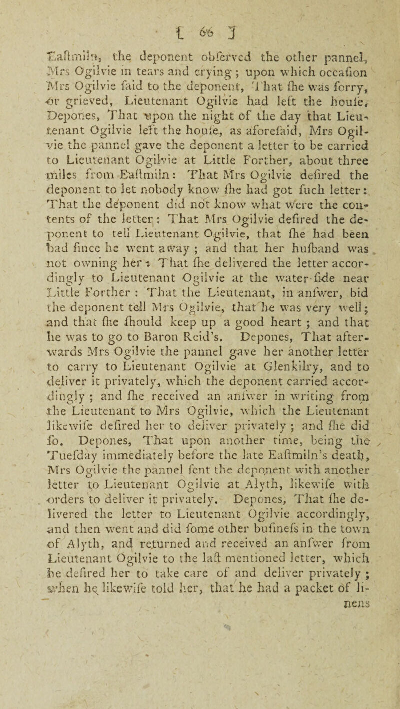 Taftmihi, the deponent obferved the other pannel, Mrs Ogilvie in tears and crying ; upon which occafion Mrs Ogilvie faid to the deponent, That fhe was ferry, or grieved, Lieutenant Ogilvie had left the houle. Depones, That upon the night of the day that Lieu- tenant Ogilvie left the houie, as aforefaid, Mrs Ogil¬ vie the pannel gave the deponent a letter to be carried to Lieutenant Ogilvie at Little Forther, about three miles from Eaftmiln: That Mrs Ogilvie defired the deponent to let nobody know fhe had got fuch letter: That the deponent did not know what were the con¬ tents of the letter : That Mrs Ogilvie defired the de¬ ponent to tell Lieutenant Ogilvie, that fhe had been Lad fince he went away ; and that her hufband was not owning her-. That fhe delivered the letter accor¬ dingly to Lieutenant Ogilvie at the water fide near Little Forther : That the Lieutenant, in anfwer, bid the deponent tell Mrs Ogilvie, that he was very well; and that fhe fhouid keep up a good heart ; and that lie was to go to Baron Reid’s. Depones, That after¬ wards Mrs Ogilvie the pannel gave her another letter to carry to Lieutenant Ogilvie at Glenkilry, and to deliver it privately, which the deponent carried accor¬ dingly ; and fhe received an anfwer in writing from the Lieutenant to Mrs Ogilvie, which the Lieutenant 3 ike wife defired her to deliver privately ; and fhe did io. Depones, That upon another rime, being the y Tuefday immediately before the late Eaftmiln’s death, Mrs Ogilvie the pannel fent the deponent with another letter to Lieutenant Ogilvie at Alyth, likewife with orders to deliver it privately. Depones, That llie de¬ livered the letter to Lieutenant Ogilvie accordingly, and then went and did fome other bufinefs in the town of Alyth, and returned and received an anfwer from Lieutenant Ogilvie to the laft mentioned letter, which he defired her to take care of and deliver privately ; svhen he. likewife told her, that he had a packet of li¬ nens \