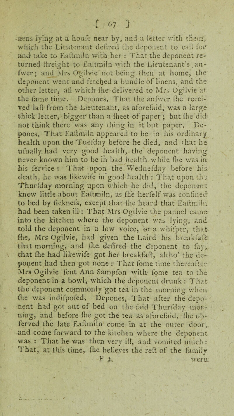 / [ <>? J' . -shells lying at a houfe near by, and a letter with them, which the Lieutenant defired the deponent to call for and* take to Ea if mi In with her : That the deponent re¬ turned itreight to Eaitmiln with the Lieutenant’s ,an- fwer; and Mrs Ogilvie not being then at home, the deponent went and fetched a bundle of linens, and the other letter, all which- fire'delivered to Mrs Ogilvie ar the fame time. Depones, That the anfwer ihe recei¬ ved lall from the Lieutenant, as aforefaid, was a large thick letter, bigger than a lheet of paper ; but ihe did not think there was any thing in it but paper. De¬ pones, That Eaitmiln appeared to be in his ordinary health upon the Tuefday before he died, and that he ufualiy had very good health, the deponent having never known him to be in bad health while die was in his fervice : That upon the Wednefday before his death, he was likewife in good health : That upon the Thuriday morning upon which he die!, the deponent knew little about Eaitmiln, as fife herfelf was con lined to bed by ficknefs, except that ihe heard that Eaitmiln had been taken ill: That Mrs Ogilvie the pannel came into the kitchen where the deponent was lying, and told the deponent in a low voice, or a whifper, that flie, Mrs Ogilvie, had given the Laird his breakfaif that morning, and ihe defired- the deponent to fay, that ihe had likewife got her breakfhft, alt.ho’ the de¬ ponent had then got none :• That fome time thereafter Mrs Ogilvie fent Ann Sampfon with- fpmc tea to the deponent in a bowl, which the deponent drunk : That the deponent commonly got tea in the morning when fhe was indifpofed. Depones, That after the depo¬ nent had got out of bed on the faid Thuriday mor¬ ning, and before ihe got the tea as aforefaid, ihe ob- ferved the late Eaitmiln come in at the outer door, and come forward to the kitchen where the deponent was : That he was then very ill, and vomited much: That, at this time, Ihe believes the reft of the family F were-