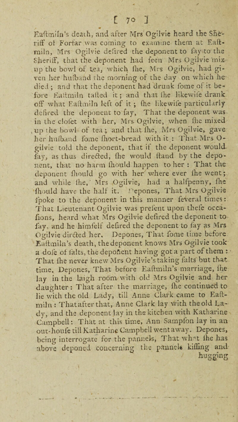 f m Eaftmiln’s death, and after Mrs Ogilvie heard the She¬ riff of Forfar was coming to examine them at Eaft- miln, Mrs Ogilvie defired the deponent to lay to the Sheriff, that the deponent had fee'll Mrs Ogilvie mix- up the bowl of tea, which Ihe, Mrs Ogilvie, had gi¬ ven her hufbahd the morning of the day on which he died ; and that the deponent had drunk fome of it be¬ fore Eaitmiln tailed it; and that (he likewife drank off what F/aftmiln left of it ; (he like wile particularly defired the deponent to fay, That the deponent was in the clofet with her, Mrs Ogilvie, when fhe mixed ,up the bowl of tea ; and that Ihe, Mrs Ogilvie, gave her hufband fome fhort-bread with it : That Mrs O- giivie told the deponent, that if the deponent would fay, as thus directed, Ihe would (land by the depo¬ nent, that no harm fhould happen to her : That the deponent fhould go with her' where ever Ihe went; and while Ihe,' Mrs Ogilvie, had a halfpenny, fhe fhould have the half it. ‘epones. That Mrs Ogilvie fpoke to the deponent in this manner feveral times: That Lieutenant Ogilvie was prefent upon thefe occa- fions, heard what Mrs Ogilvie defired the deponent to fay, and he liimfelf defired the deponent to fay as Mrs Ogilvie dir&ed her. Depones, That fome time before Eaftmiln’s death, the deponent knows Mrs Ogilvie took a dole of falts, the depoftetit having got a part of them : That fhe never knew Mrs Ogilvie’s taking ialts but that time. Depones, That before Eaftmiln’s marriage, fhe lay in the laigh room with old Mrs Ogilvie and her daughter: That after the marriage, fhe continued to lie with the old Lady, till Anne Clark came to Eaft- miln : That after that, Anne Clark lay with the old La¬ dy, and the deponent lay in the kitchen with Katharine Campbell: That at this time, Ann Sampfon lay in an out-houfe till Katharine Campbell went away. Depones, being interrogate for the pannefs, That wh*t Ihe has above deponed concerning the pannels killing and ' huSSinS