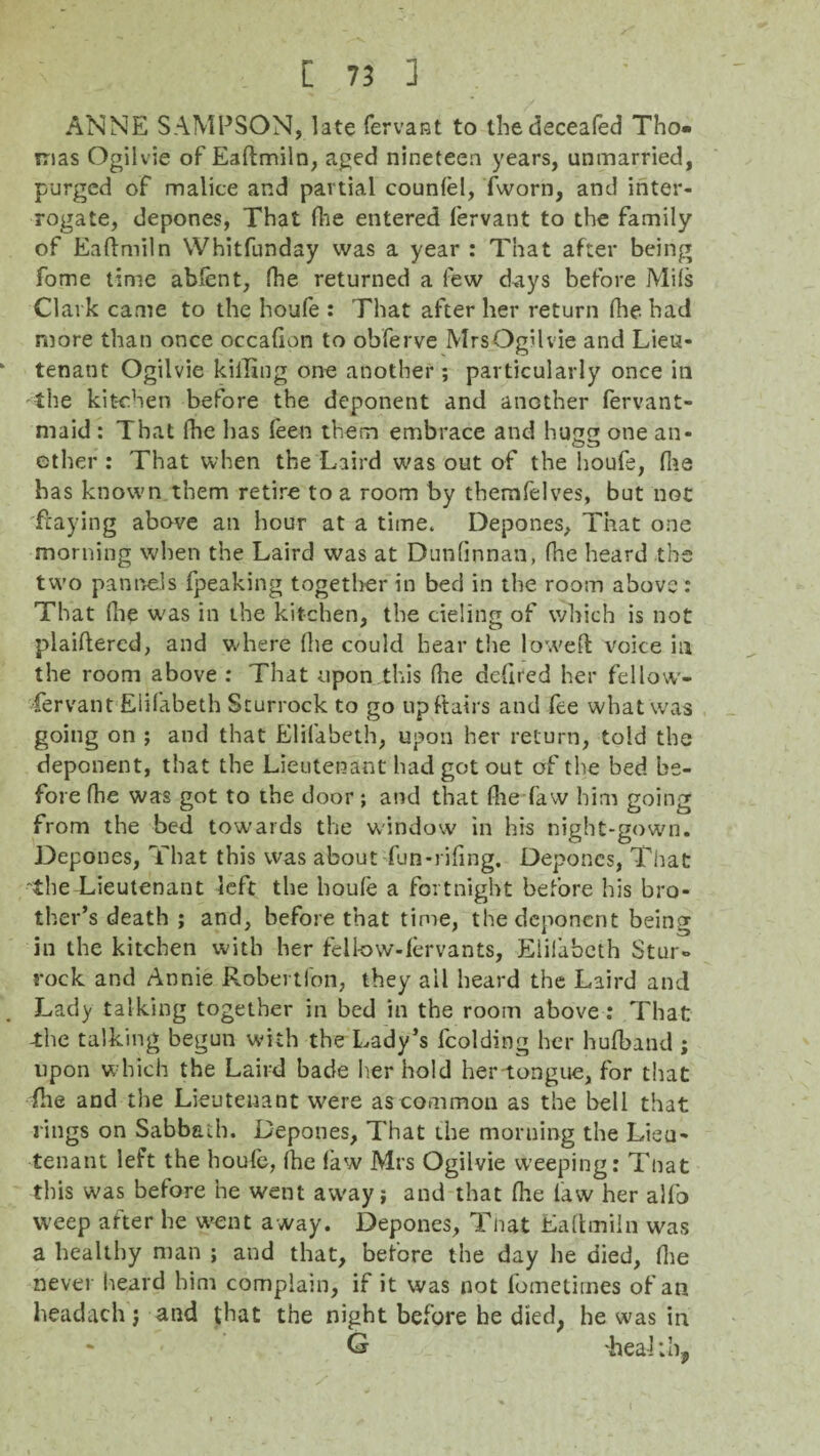 ANNE SAMPSON, late fervant to thedeceafed Tho¬ mas Ogilvie of Eaftmiln, aged nineteen years, unmarried, purged of malice and partial counlel, fworn, and inter¬ rogate, depones, That Hie entered fervant to the family of Eaftmiln Whitfunday was a year : That after being fome time abfent, fhe returned a few days before Mils Clark came to the houfe : That after her return (he had more than once occafion to ohferve MrsOgilvie and Lieu¬ tenant Ogilvie killing one another ; particularly once in the kitchen before the deponent and another fervant- maid : That fhe has feen them embrace and hugg one an- ether : That when the Laird was out of the houfe, fne has known them retire to a room by tbemfelves, but not fraying above an hour at a time. Depones, That one morning when the Laird was at Dunlinnan, fhe heard the two pan tads fpeaking together in bed in the room above: That (lie was in the kitchen, the deling of which is not plaiftercd, and where (lie could hear the lowed voice in the room above : That upon this fhe defired her fellow- fervant Eiifabeth Sturrock to go up flairs and fee what was going on ; and that Eiifabeth, upon her return, told the deponent, that the Lieutenant had got out of the bed be¬ fore fhe was got to the door ; and that fhe faw him going from the bed towards the window in his night-gown. Depones, That this was about fun-riling. Depones, That the Lieutenant left the houle a fortnight before his bro¬ ther’s death ; and, before that time, the deponent being in the kitchen with her felknv-fervants, Eiifabeth Stur- rock and Annie Robertion, they ail heard the Laird and Lady talking together in bed in the room above : That the talking begun with the Lady’s lcolding her hufband ; upon which the Laird bade her hold her-tongue, for that fhe and the Lieutenant W'ere as common as the bell that rings on Sabbath. Depones, That the morning the Lieu¬ tenant left the houfe, (he law Mrs Ogilvie weeping: Tnat this was before he went aw'ay; and that file law her alfo weep after he w>ent away. Depones, Tnat Eaftmiln was a healthy man ; and that, before the day he died, Ihe never heard him complain, if it was not fometirnes of an headach j and that the night before be died, he was in * Cj 'health,