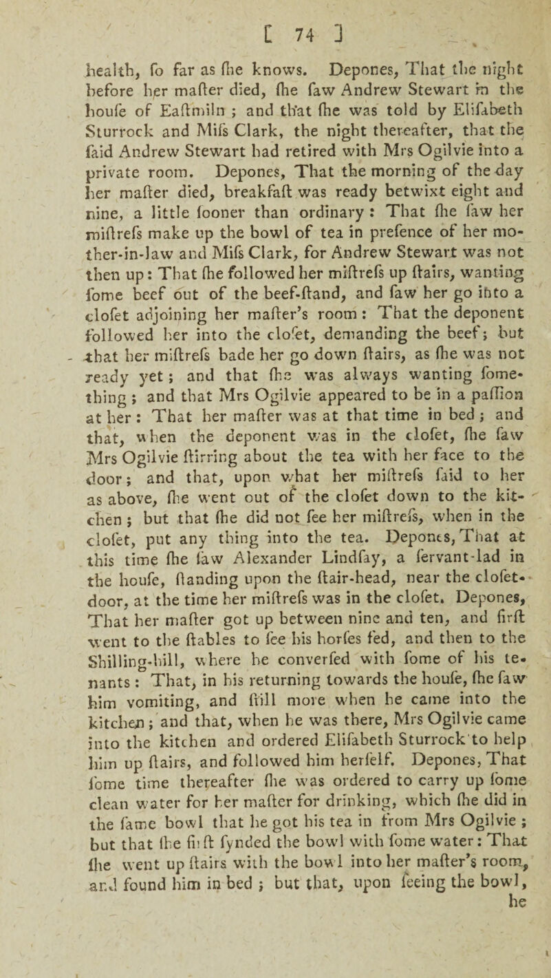 health, fo far as fhe knows. Depones, That the night before hjer mafter died, (he faw Andrew Stewart rn the houfe of Eaftmiln ; and that fhe was told by Elifabeth Sturrock and Mifs Clark, the night thereafter, that the faid Andrew Stewart had retired with Mrs Ogilvie into a private room. Depones, That the morning of the day her mafter died, breakfafl was ready betwixt eight and nine, a little looner than ordinary : That {he faw her miftrefs make up the bowl of tea in prefence of her mo¬ ther-in-law and Mifs Clark, for Andrew Stewart was not then up: That {he followed her miftrefs up flairs, wanting fome beef out of the beef-ftand, and faw her go ihto a clofet adjoining her mailer’s room : That the deponent followed her into the cloret, demanding the beef; but - that her miftrefs bade her go down ftairs, as fhe was not ready yet; and that fhe was always wanting fome* thing ; and that Mrs Ogilvie appeared to be in a paftion at her : That her mafter was at that time in bed ; and that, when the deponent was in the clofet, (he faw Mrs Ogilvie ftirring about the tea with her face to the door; and that, upon what her miftrefs faid to her as above, fhe went out of the clofet down to the kit¬ chen ; but that (he did not fee her miftrefs, when in the clofet, put any thing into the tea. Depones, That at this time fhe law Alexander Lindfay, a fervant-lad in the houfe, (landing upon the ftair-head, near the clofet* door, at the time her miftrefs was in the clofet. Depones, That her mafter got up between nine and ten, and firft went to the ftables to fee his horfes fed, and then to the Shilling-hill, where he converfed with fome of his te- nants: That, in his returning towards the houfe, fhe faw him vomiting, and frill more w-hen he came into the kitchen ; and that, when he was there, Mrs Ogilvie came into the kitchen and ordered Elifabeth Sturrock to help him up ftairs, and followed him herfelf. Depones, That fome time thereafter (lie was ordered to carry up (ome clean w ater for her mafter for drinking, which (he did in the fame bowl that he got his tea in from Mrs Ogilvie ; but that the fuft fynded the bowl with fome water: That Ihe went up ftairs with the bow l into her mailer’s room, and found him in bed ; but that, upon feeing the bowl, he I