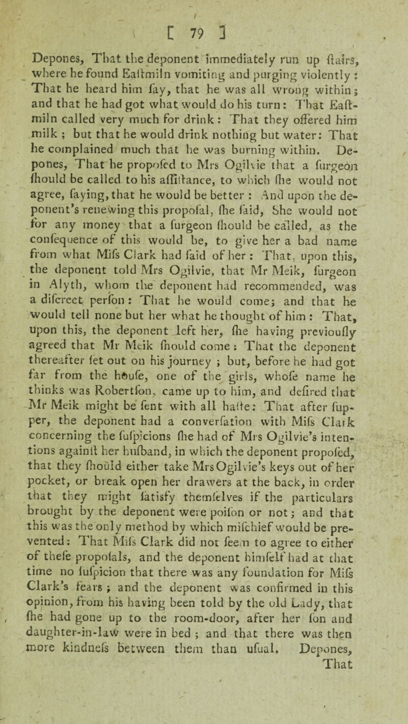 f • ' n 79 i Depones, That the deponent immediately run up hairs, where he found Eallmiln vomiting and purging violently : That he heard him lay, that he was all wrong within; and that he had got what would do his turn: That Eaft- miln called very much for drink : That they offered him milk ; but that he would drink nothing but water: That he complained much that he was burning within. De¬ pones, That he propofed to Mrs Ogihie that a furgeon fhould be called to his affitiance, to which (lie would not agree, faying, that he would be better : And upon the de¬ ponent’s renewing this propofal, flie laid, She would not for any money that a furgeon Ihould be called, as the conlequence of this would he, to give her a bad name from what Mi fs Clark had faid of her: That, upon this, the deponent told Mrs Ogilvie, that Mr Meik, furgeon in Alyth, whom the deponent had recommended, was a difcrect perfon : That he would come; and that he would tell none but her what he thought of him : That, upon this, the deponent left her, file having previoufly agreed that Mr Meik fnould come : That the deponent thereafter let out on his journey ; but, before he had got far from the hftufe, one of the girls, whofe name he thinks was Robert Ion, came up to him, and defired that Mr Meik might be fent with all halte: That after fup- per, the deponent had a converfation with Mifs Clark concerning the fulpicions file bad of Mrs Ogilvie’s inten¬ tions againit her hufband, in which the deponent propoled, that they fhould either take Mrs Ogilvie’s keys out of her pocket, or break open her drawers at the back, in order that they might latisfy themlelves if the particulars brought by the deponent were poil'on or not; and that this was the only method by which mifchief would be pre¬ vented : That Mils Clark did not feem to agree to either of theie propolals, and the deponent himfelf had at that time no lulpicion that there was any foundation for Mifs Clark’s fears ; and the deponent was confirmed in this opinion, from his having been told by the old Lady, that (he had gone up to the room-door, after her fon and daughter-in-law were in bed ; and that there was then more kindnefs between them than ufual. Depones,