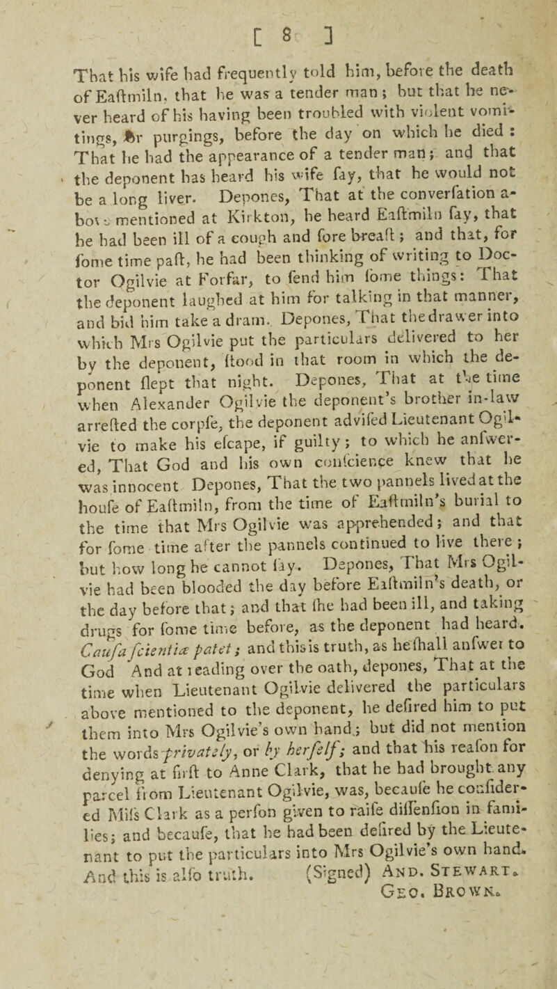 [ 8 3 That his wife had frequently told him, before the death of Eaftmiln, that he was a tender man ; but that he ne¬ ver heard of his having been troubled with violent vomb tings, Ar purgings, before the day on which he died: That he had the appearance of a tender man; and that • the deponent has heard his wife fay, that he would not he a long liver. Depones, That at the converfation a- hot a mentioned at Kirkton, he heard Eaftmiln (ay» that he had been ill of a cough and fore bread ; and that, for fome time paft, be had been thinking of writing to Doc¬ tor Ogilvie at Forfar, to fend him lome things: That the deponent laughed at him lor talking in that mannei, and bid him take a dram. Depones, That the drawer into which Mrs Ogilvie put the particulars delivered to her by the deponent, ftood in that room in which the de¬ ponent flept that night. Depones, That at the time when Alexander Ogilvie the deponent s brother in-law arrefted the corpfe, the deponent advifed Lieutenant Ogil¬ vie to make his efcape, if guilty; to which he anfwei- ed, That God and his own confcienpe knew, that he was innocent Depones, That the two pannels lived at the houfe of Eaftmiln, from the time of Eaftmitn's burial to the time that Mrs Ogilvie was apprehended; and that for fome time after the pannels continued to live there ; but how long he cannot lay. Depones, That Mrs Ogil¬ vie had been blooded the day before Eiftmiln’s death, or the day before that; and that ihe had been ill, and taking drugs for fome time before, as the deponent had heard. Caufafcientia patet; and this is truth, as he (hall anfwer to God And at leading over the oath, depones, That.at the time when Lieutenant Ogilvie delivered the particulars above mentioned to the deponent, he defired him to put them into Mrs Ogilvie’s own hand.; but did not mention the words'privcitsly, or by herfelj; and that his iea(on for denying at firft to Anne Clark, that he had brought, any parcel from Lieutenant Ogilvie, was, becaufe he confiden¬ ce] Mils Clark as a perfon given to raife diftenfion in fami¬ lies; and becaufe, that he had been defired by the Lieute¬ nant to put the particulars into Mrs Ogilvie’s own hand* And this is alfo truth. (Signed) And. Stewart. Geo. Brown..