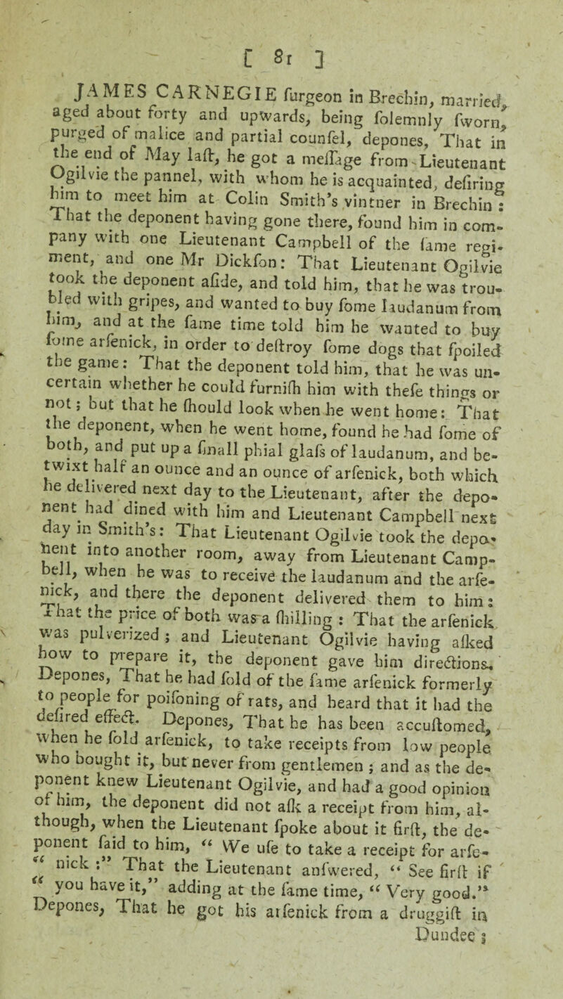 JAMES CARNEGIE furgeon in Brechin, married aged about forty and upwards, being folemnly fworn> purged of malice and partial counfei, depones, That in the end of May lad:, he got a meiTage from-Lieutenant Ugilvie the pannel, with whom he is acquainted, defiring him to meet him at Colin Smith’s vintner in Brechin 1 1 hat the deponent having gone there, found him in com. pany with one Lieutenant Campbell of the lame rem- ment, and one Mr Dickfon: That Lieutenant Ogiivie took the deponent afide, and told him, that he was trou¬ bled with gripes, and wanted to buy fome laudanum from i,rn-> ai^ f* r^e ^ame time told him he wanted to buy o-ne arfenick, m order to deftroy fome dogs that fpoiled the game: That the deponent told him, that he was un- cel tain w hether he could furnifh him with thefe things or not; but that he fhould look when he went home: That the deponent, when he went home, found he had fome of both, and put up a f nail phial glafs of laudanum, and be¬ twixt half an ounce and an ounce of arfenick, both which ie cluered; next day to the Lieutenant, after the depo¬ nent had dined with him and Lieutenant Campbell next clay m Smith’s: That Lieutenant Ogiivie took the depa- nent into another room, away from Lieutenant Camp¬ bell, when he was to receive the laudanum and the arfe¬ nick, and there the deponent delivered them to him: xhat the price of both wasra (hilling : That the arfenick was pulverized; and Lieutenant Ogiivie having alked how to prepare it, the deponent gave him directions* epones, That he had fold of the fame arfenick formerly to people for poifoning of rats, and heard that it had the defired effect Depones, That he has been accuftomecL when he fold arfenick, to take receipts from low people who nought it, but never from gentlemen ; and as the de- ponent knew Lieutenant Ogiivie, and had a good opinion °l the deponent did not afk a receipt from him, al¬ though, when the Lieutenant fpoke about it firft, the de- ponent faid to him, “ VVe ufe to take a receipt for arfe- nick : That the Lieutenant anfwered, “ See Hrft if ' you have it, adding at the fame time, i( Very good.’* Depones, That he got his atfenick from a druggift in Dundee 5