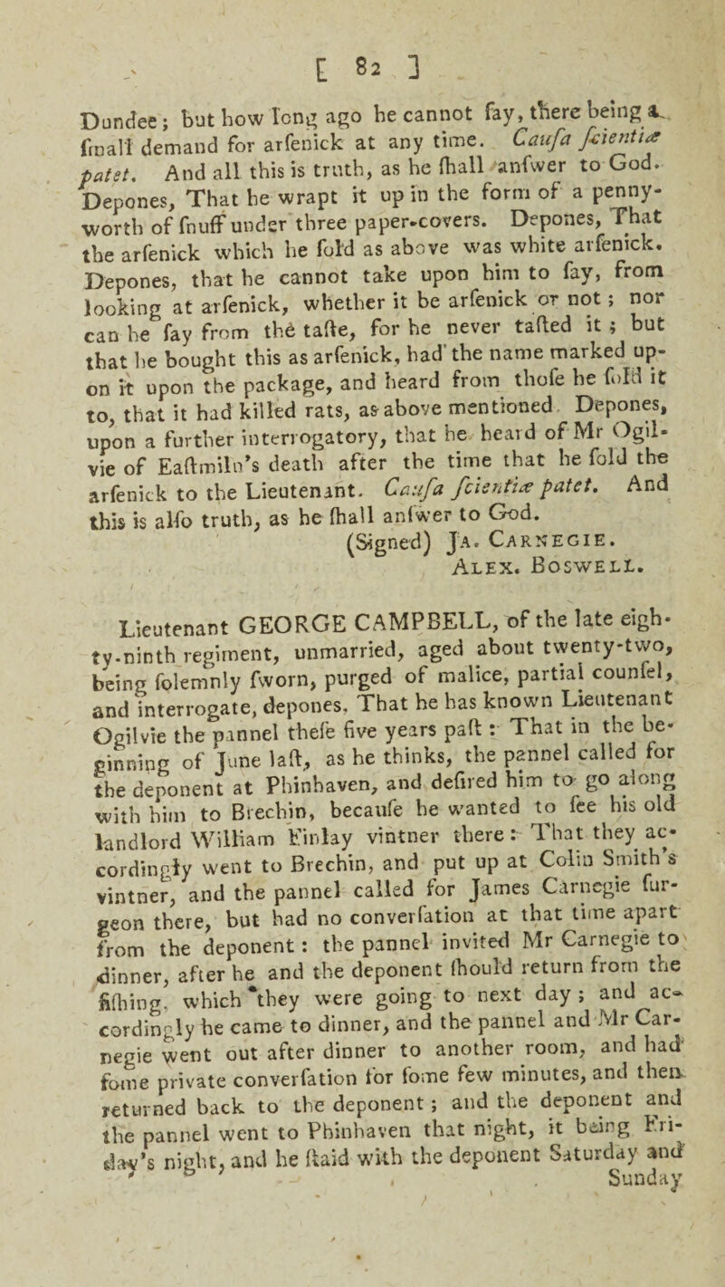 Dundee ; but bow long ago be cannot fay, there being a. ftnali demand for arfenick at any time. Caufa ftienti* patet. And all this is truth, as he {ball anfwer to God. Depones, That be wrapt it up in the form of a penny¬ worth of fnuff under three paper-covers. Depones, That the arfenick which be fold as above was white arfenick. Depones, that be cannot take upon him to fay, from looking at arfenick, whether it be arfenick or not ; nor can he fay from thd tafte, for he never tatted it ; but that he bought this as arfenick, bad' the name marked up¬ on it upon the package, and heard from thofe he fold it to, that it had killed rats, as above mentioned Depones, upon a further interrogatory, that he heard of Mr Ogil- vie of Eaftmiln’s death after the time that he fold the arfenick to the Lieutenant, Caufa fcientia patet. And this is alfo truth, as he (hall an(wer to God. (Signed) Ja. Carnegie. Alex. Boswell. Lieutenant GEORGE CAMPBELL, of the late eigh- tv-ninth regiment, unmarried, aged about twenty-two, being folemnly fworn, purged of malice, partial counfel, and interrogate, depones. That he has known Lieutenant Ogilvie the pannel thefe five years part : That in the be¬ ginning of June lad, as he thinks, the pannel called for the deponent at Phinhaven, and defired him to- go along with him to Brechin, becaufe he wanted to fee his old landlord William Einlay vintner there : That they ac¬ cordingly went to Brechin, and put up at Colin Smith’s vintner, and the pannel called for James Carnegie fur- peon there, but bad no converfation at that time apart from the deponent: the pannel invited Mr Carnegie to dinner, after he and the deponent (hould return from the fiibing, which They were going to next day; and ac¬ cordingly he came to dinner, and the pannel and Mr Car¬ negie went out after dinner to another room, and had fome private converfation for fome few minutes, and then returned back to the deponent; and the deponent and the pannel went to Phinhaven that night, it being hii- dav’s night, and he Raid with the deponent Saturday and ' , Sunday