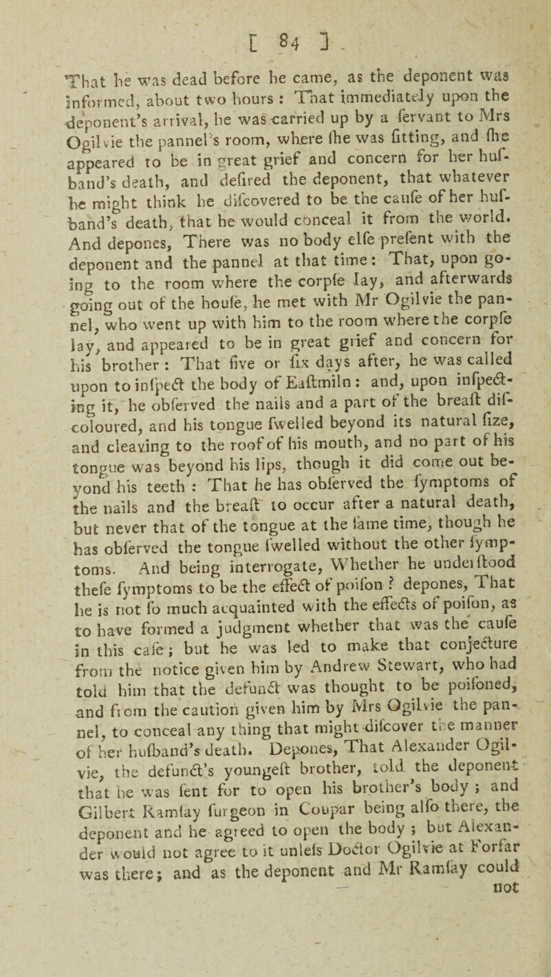 That lie was dead before he came, as the deponent was informed, about two hours : Tnat immediately upon the deponent’s arrival, he was-carried up by a fervant to Mrs OgiKie the panned room, where ihe was fitting, and flip appeared to be in great grief and concern for her huf- band’s death, and defired the deponent, that whatever he might think he difeoveved to be the caufe of her huf- band’^ death, that he would conceal it from the world. And depones, There was no body elfe prelent with the deponent and the pannel at that time: That, upon go¬ ing to the room where the corpfe lay, and afterwards going out of the houle, he met with Mr Ogilvie the pan¬ nel, who went up with him to the room where the corpfe lay, and appeared to be in great grief and concern to; his brother: That five or fix days after, he was called upon to inlpedt the body ot JEadmiln : and, upon infpedt- ing it, he obferved the nails and a part of the bread dif- coloured, and his tongue fwelled beyond its natural fize, and cleaving to the roof of his mouth, and no part ot his tongue was beyond his lips, though it did come out be¬ yond his teeth : That he has oblerved the fymptoms of the nails and the bread to occur after a natural death, but never that of the tongue at the fame time, though he has oblerved the tongue 1 welled without the other Iymp- toms. And being interrogate, Whether he undeidood thefe fymptoms to be the effedt ot poifon ? depones, That he is not fo much acquainted with the effedfs or poifon, as to have formed a judgment whether that was the^ caule in this cafe; but he was led to make that conjecture from the notice given him by Andrew Stewart, who had told him that the defundt was thought to be poifoned, and from the caution given him by Mrs Ogilvie the pan¬ nel, to conceal any thing that might-difeover ti e manner of her hulband’s death. Depones, That Alexander Ogil¬ vie, the defundt’s younged brother, told the deponent that he was fent lor to open his brother s bouy ; and Gilbert Ramlay furgeon in Coupar being alfo there, the deponent and he agieed to open the body ; but Alexan¬ der would not agree to it unlels Dodtor Ogilvie ai hoi far was there; and as the deponent and Mr Ramlay could not