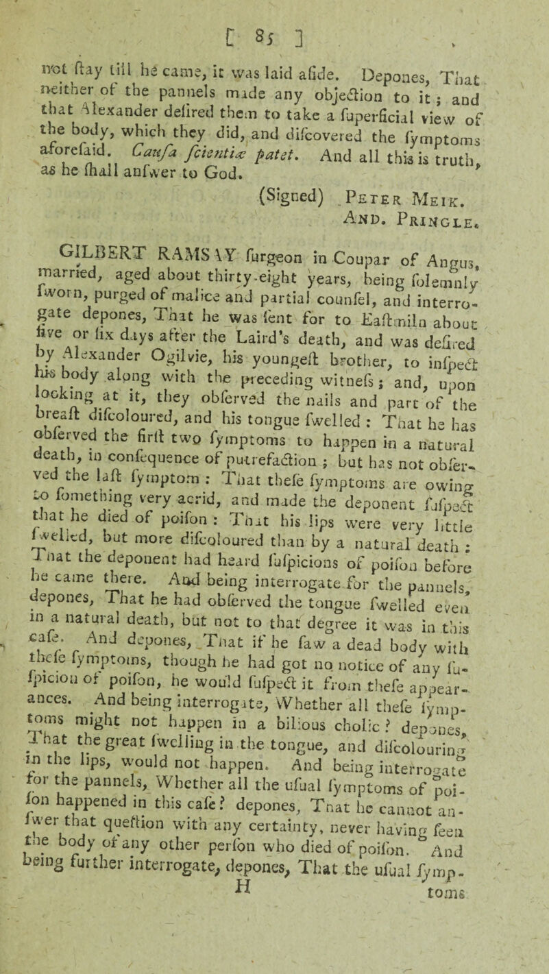 not ftay till ha came, it was laid afide. Depones, That neither of the pannels made any obje&ion to it j and that Alexander deiired them to take a fuperficial view of the body, which they did, and difcovered the fymptoms nforefaid Caufa fcientU fiatet. And all this is truth, as he mall anfwer to God. * (Signed) Peter Meik. And. Pringle. GILBERT RAMS AY furgeon in Coupar of Angus married, aged about thirty-eight years, being folcmnly Iworn, purged of malice and partial counfel, and interro¬ gate depones, That he was font for to Eaftmiln about , °r hx days after the Laird’s death, and was deGred ,7 Alexander Ogilvie, his youngeft brother, to inlpec't , body along with the preceding witnefs j and, upon looking at it, they obferved the nails and part of the brealt difcoloured, and his tongue fwelled : That he has obfenrcd the firit two fymptoms to happen in a natural death, in confluence of putrefadion ; but has not obfer- yed the laft fymptom : That thefe fymptoms are owing *? lometnmg very acrid, and made the deponent fjfnJfc that he died of poifon : That his lips -were very little _veLcd, but more difcoloured than by a natural death * inat the deponent had heard fufpicions of poifon before he came there. And being interrogate for the pannels, depones, That he had obferved the tongue fwelled even in a natural death, but not to that degree it was in this cafe. And depones, That if he faw a dead body with tnde fymptoms, though he had got no notice of any fo- Ipiciou or poifon, he would fufpetf: it from thefe appear¬ ances. And being interrogate. Whether all thefe fomp- toms might not happen in a bilious cholic ? depones . Sreat fwclling in the tongue, and difcolourin f in the lips, would not happen. And being interrogate for the pannels. Whether all the ufual fymptoms of poi- on happened in this cafe? depones, That he cannot an- Jwer that quefbon with any certainty, never having feen tne body of any other perfon who died of poifon. And Deing further interrogate, depones, That the ufual f/mp- ^ toms