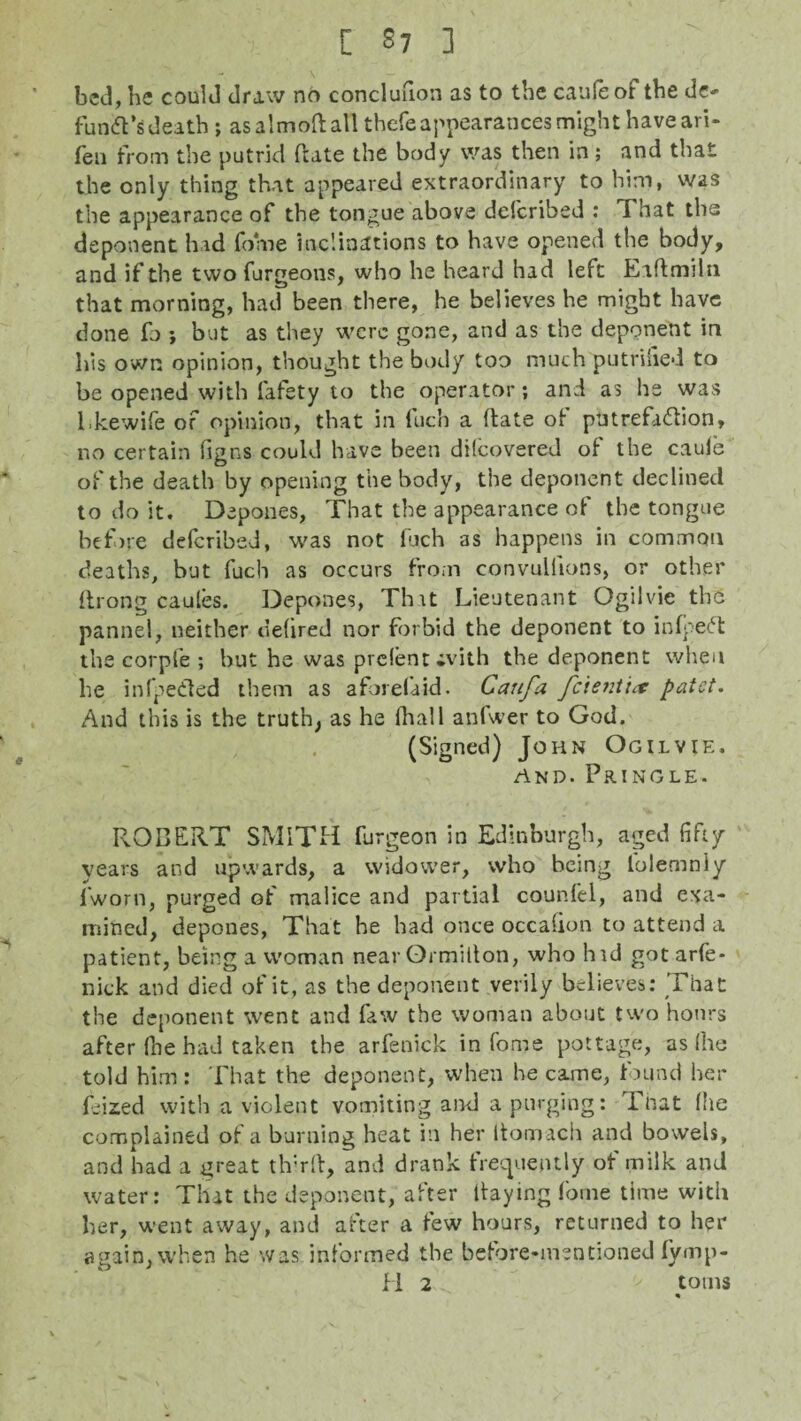bed, he could draw no concluuon as to the cauleof the de¬ funct’s death ; as almoft all thefe appearances might have ari- fen from the putrid date the body was then in; and that the only thing that appeared extraordinary to him, was the appearance of the tongue above delcribed : That the deponent had fome inclinations to have opened the body, and if the two furgeons, who he heard had left Eaftmiln that morning, had been there, he believes he might have done fo j but as they were gone, and as the deponent in his own opinion, thought the body too much putrifled to be opened with fafety to the operator; and as he was Lkewife of opinion, that in luch a (late of putrefa&ion, no certain fig ns could have been difeovered of the caule of the death by opening the body, the deponent declined to do it. Depones, That the appearance of the tongue before deferibed, was not fuch as happens in common deaths, but fuch as occurs from convulfions, or other ftrong caules. Depones, That Lieutenant Ogilvie the panne!, neither tiehred nor forbid the deponent to infpeCt the corpfe ; but he was prelent ivith the deponent when he infpe&ed them as aforefaid. Caufa feientipatet. And this is the truth; as he (hall anfwer to God. (Signed) John Ogilvie. and. Pringle. ROBERT SMITH furgeon in Edinburgh, aged fifty years and upwards, a widower, who being lolemnly l'worn, purged of malice and partial counfel, and exa¬ mined, depones, That he had once occalion to attend a patient, being a woman near Grmilton, who hid gotarfe- nick and died of it, as the deponent verily believes: That the deponent went and faw the woman about two hours after (lie had taken the arfenick in fome pottage, as file told him: That the deponent, when he came, found her Lized with a violent vomiting and a purging: That file complained of a burning heat in her ltomach and bowels, and had a great third, and drank frequently of milk and water: That the deponent, after Paying fome time with her, went away, and after a few hours, returned to her again, when he was informed the before-mentioned lymp- H 2 ' toms