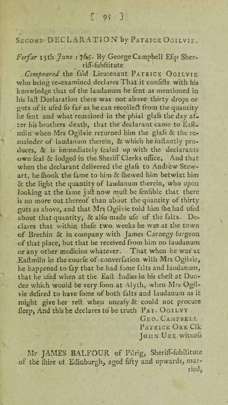 r L 9) 3 Second DECLARATION' by Patrick Ogilvie. Forfar 15th June 1 7By George Campbell Efqr Sher- riff-fubftitute Compeared the (aid Lieutenant Patrick Ogilvie who being re-examined declares That it confifts with his knowledge that of the laudanum he fent as mentioned in his lad Declaration there was not above thirty drops or guts of it ufed fo far as he can recoiled! from the quantity he fent and what remained in the phial glafs the day af¬ ter his brothers death, that the declarant came to Eift- rniin when Mrs Ogilvie returned him the glafs & the re¬ mainder of laudanum therein, 8c which heinftantly pro¬ duces, Sc is immediately fealed up with the declarants own feal Sc lodged in the Sheriff Clerks office. And that when the declarant delivered the glafs to Andrew Stew¬ art, he ffiook the fame to him Sc (hewed him betwixt him Sc the light the quantity of laudanum therein, who upon looking at the fame juft now muft be fenfible that there is no more out thereof than about the quantity of thirty guts as above, and that Mrs Ogilvie told him fhehad ufed about that quantity, Sc alfo made ufe of the falts. De¬ clares that within thefe two weeks he was at the town of Brechin Sc in company with James Carnegy furgeon of that place, but that he received from him no laudanum or any other medicine whatever. That when he was at Eaftmiln in the courfe of converfation with Mrs Ogilvie, he happened to fay that he had dome falts and laudanum, that he ufed when at the Ealt Indies in his cheft at Dun¬ dee which would be very foon at \lyth, when Mrs Ogil¬ vie defired to have fome of both falts and laudanum as it might give her reft when unealy Sc could not procure Ileep, And this he declares to be truth Pat. Ogilvy Geo. Campbell Patrick Orr Clk John Ure witnels Mr JAMES BALFOUR of Pilrig, SherifF-fubftitute of the (hire ot Edinburgh, aged fifty and upwards, mar¬ ried,