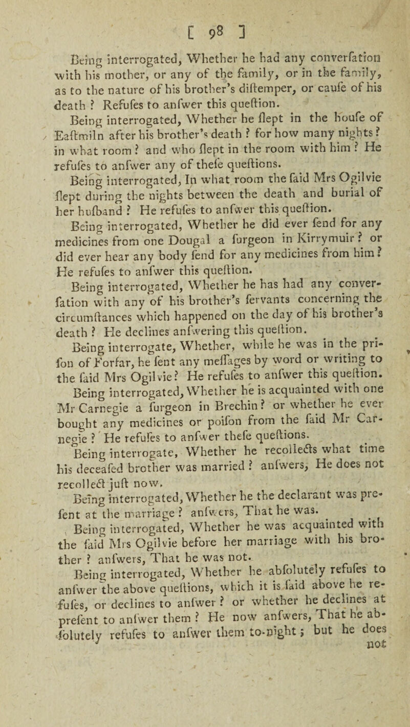 Being interrogated, Whether he had any convention with his mother, or any of the family, or in the family, as to the nature of his brother’s diftemper, or caufe of his death ? Refufes to anfwer this queltion. Being interrogated, Whether he flept in the houfe of / Eaftmiln after his brother’s death ? for how many nights? in what room ? and who flept in the room with him ? He refufes to anfwer any of thele quelticns. Being interrogated, In what room the faid Mrs Ogilvie flept during the nights between the death and burial of her hufband ? He refules to anfwer this queflion. Being interrogated, Whether he did ever fend for any medicines from one Dougal a furgeon in Ivirrymuir ? or did ever hear any body fend for any medicines from him? He refufes to anfwer this queflion. Being interrogated, Whether he has had any conver- fation with any of his brother’s fervants concerning the circumftances which happened on the day of his biotner s death? He declines anfwering this queltion. Being interrogate, Whether, while he was in the pii- fon of Forfar, he lent any melfages by word or writing to the laid Mrs Ogilvie? He refufes to anfwer this quellion. Being interrogated, Whether he is acquainted with one Mr Carnegie a furgeon in Brechin ? or whether he ever bought any medicines or poifon from the faid Mr Car- licpfe ? He refufes to anfwer thefe queftions. Being interrogate, Whether he recollects what time his deceafed brother was married ? anfwers, He does not recolleCt juft now. Being interrogated, Whether he the declarant was pre- fent at the marriage ? anfwers, That he was. Being interrogated, Whether he was acquainted with the faid Mrs Ogilvie before her marriage with his bro¬ ther ? anfwers, That he was not. Being interrogated, Whether he abfolutely refufes to anfwer the above queltions, which it is laid above he re¬ fufes, or declines to anfwer ? or whether he declines at prelent to anfwer them ? He now anfwers, That he ab¬ solutely refufes to anfwer them to-night ; but he does J not