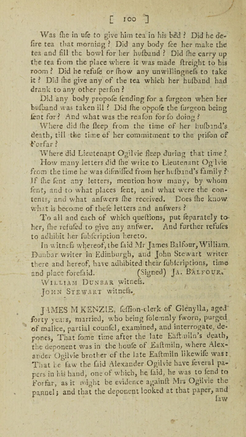 Was flie in life to give him tea in his bed ? Did he de¬ fire tea that morning ? Did any body fee her make the tea and fill the bowl for her hufband ? Did fhe carry up tfie tea from the place where it was made ftreight to his room ? Did he refufe or (how any unwillingnefs to take it ? Did ihe give any of the tea which her hufband had drank to any other perfon ? Did any body propofe fending for a furgeon when her hufband was taken ill ? Did fhe oppofe the furgeon being lent for? And what was the re'afon forfo doirm ? O Where did (lie fleep from the time of her hnfbmd’s death, till the time of her commitment to the prifon of Forfar ? Where did Lieutenant Ogilvie fleep during that time? How many letters did Ihe write to Lieutenant Og lvie from the time he was difmifFed from her hufband’s family ? if fhe font any letters, mention how many, by whom fern, and to what places fent, and what were the con¬ tents, and what anfwers fhe received. Does fhe know what is become of thefe letters and anfwers ? To all and each of which queftions, put feparately to her, file refufeJ to give any anfwer. And further refufes to adhibit her fubfeription heieto. In witnefs whereof, the (aid Mr James Balfour, William. Dunbar writer in Edinburgh, and John Stewart writer there and hereof, have adhibited their fublcriptions, time and place forefaid. (Signed) Ja. Balfour. William Dunbar witnefs. John Stewart witnefs., JAMES M KENZIE, feflion-clerk of Glenylla, aged* forty years, married, who being folemnly fworn, purged of malice, partial counfel, examined, and interrogate, de¬ pones, That fome time after the late Eaftmiln’s death, the deponent was in the houfe of Eaftmiln, where Alex¬ ander Ogilvie brother of the late Eaftmiln likewife was: That he law the faid Alexander Ogilvie have feveral pa¬ pers in hi3 hand, one of which, he faid, he was to fend to Forfar, as it might be evidence a gain ft Mrs Ogilvie the pannel j and that the deponent looked at that paper, and