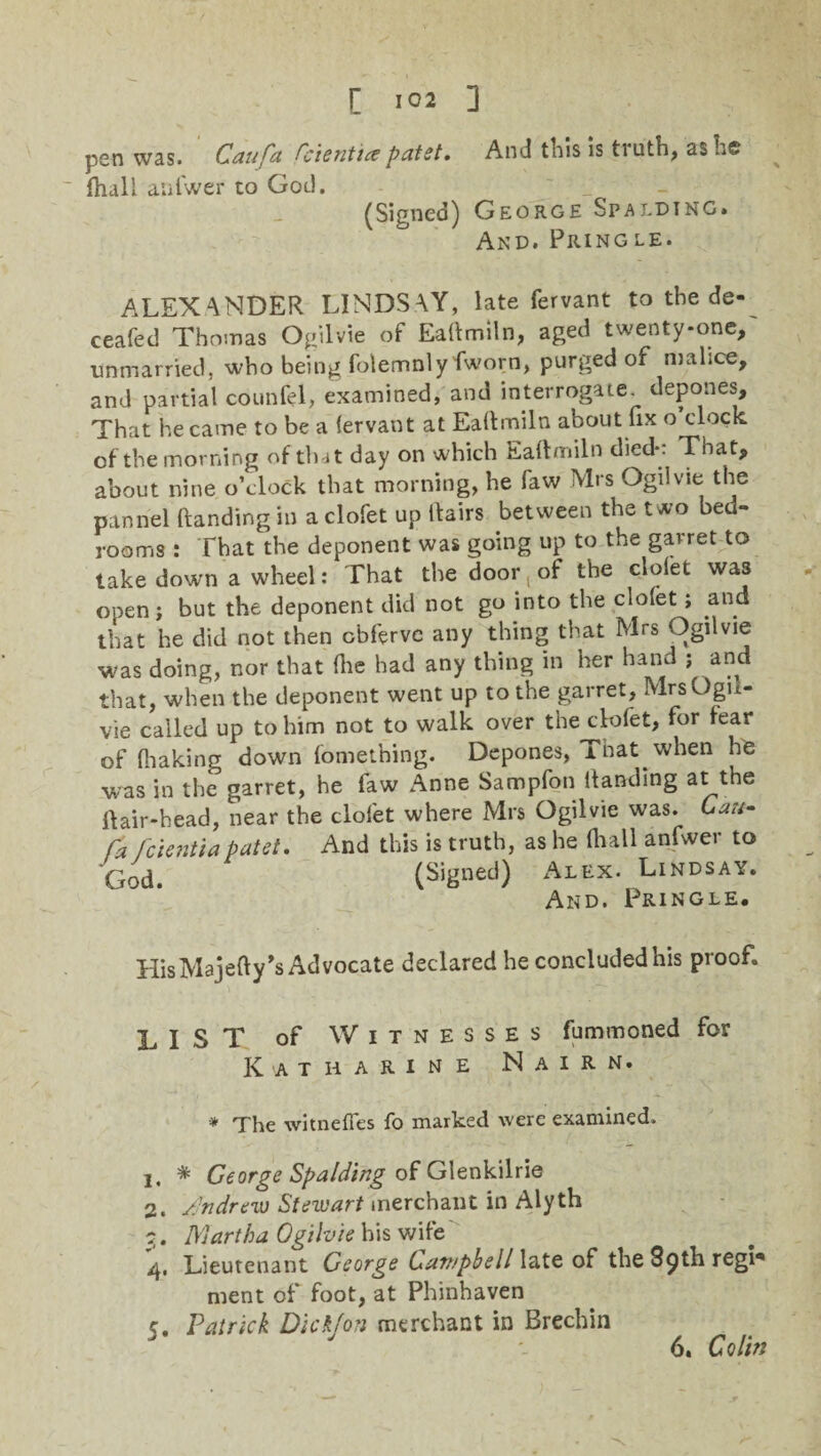pen was. Caufa Orientt* patet. And this is truth, as he fhall anfwer to God. (Signed) George Spalding* And. Pringle. ALEXANDER LINDSAY, late fervant to the de-^ ceafed Thomas Ogiivie of EaHmiln, aged twenty-one, unmarried, who being folemnlyfworn, purged of malice, and partial counfel, examined, and interrogate, depones. That he came to be a fervant at EaHmiln about fix o clock of the morning of that day on which Eaftmiln died*: That, about nine o’clock that morning, he faw Mrs Ogiivie the pannel (landing in a clofet up Hairs between the two bed¬ rooms : That the deponent was going up to the garret to take down a wheel: That the door, of the clofet was open; but the deponent did not go into the clofet; and that he did not then cbferve any thing that Mrs Ogiivie was doing, nor that (lie had any thing in her hand ; and that, when the deponent went up to the garret, MrsOgu- vie called up to him not to walk over the clofet, for fear of fiiaking down fomething. Depones, That when he was in the garret, he faw Anne Sampfon Handing at the Hair-head, near the clofet where Mrs Ogiivie was. Cau- fcientiapatet. And this is truth, as he Hiall anfwer to yG(3d> (Signed) Alex. Lindsay. And. Pringle. His Majefiy’s Advocate declared he concluded his proof. LIST of Witnesses fummoned for Katharine Nairn. -* The witnefies fo marked were examined. 1. * George Spalding of Glenkilrie 2. Andrew Stewart merchant in Alyth j. Martha Ogiivie his wife 4, Lieutenant George Campbell late of the 89th regr* ment of foot, at Phinhaven 5, Patrick Dickjon merchant in Brechin 6. Colin