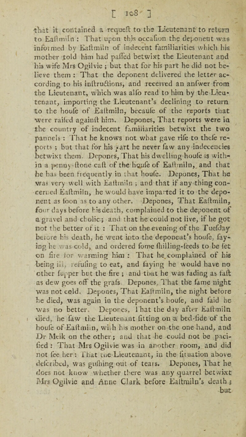 [ k>?' ] -tinat it contained a requeft to the Lieutenant to return to Ealtmiln : That upon this occafion the deponeut was informed by Ealtmiln of indecent familiarities which his mother jtoid him had patted betwixt the Lieutenant and his wife Mrs Ogilvie ; but that for his part he did not be¬ lieve them : That the deponent delivered the letter ac¬ cording to his inftrudtions, and received an anfwer from the Lieutenant, which was alfo read to him by the Lieu* tenant, importing the Lieutenant’s declining to return to the houfe of Ealtmiln, becaule of the reports that •were railed againlt him. Depones, That reports were in the country of indecent familiarities betwixt the two pannels : That he knows not what gave rife to thele re¬ ports ; but that for his ^art he never faw any indecencies betwixt them. Depones, That his dwelling houfe is 'with¬ in a penny Itone call of the houfe of Ealtmiln,, and that he has been frequently in that houfe. Depones, That he was very well with Ealtmiln ; and that if any thing con¬ cerned Ealtmiln, he would have imparted it to the depo¬ nent as loon as to any other. Depones, That Ealtmiln, four days before his death, complained to the deponent of a gravel and cholic; and that he could not live, if he got not the better or it : That on the evening of the fuefchy berore his death, he went into the deponent’s houfe, fay¬ ing he was cold, and ordered fome (hilling-feeds to be let on Hie for warming him : That he. complained of his being iil, refuting to eat, and laying he would have no ether lupper but the fire ; and tlrat he was fading as taft as dew goes off the grafs Depones, That the fame night was not cold. Depones, That Ealtmiln, the night before be died, was again in the deponent’s.houle, and laid he was no better. Depones, I hat the day after Ealtmiln i died, he faw the Lieutenant fitting on a bed*iide of the houfe of Ealtmiln, with his mother on the one hand, and Dr Meik on the other; and that he could not be paci¬ fied : That Mrs Ogilvie was in another room, and did not fee her: fhat me Lieutenant, in the fit nation above defcnbtd, was gulhing out of teats. Depones, That he does not know whether there was any quarrel betwixt Mrs Ogilvie and Anne Clark before Ealtmiln’s death ;