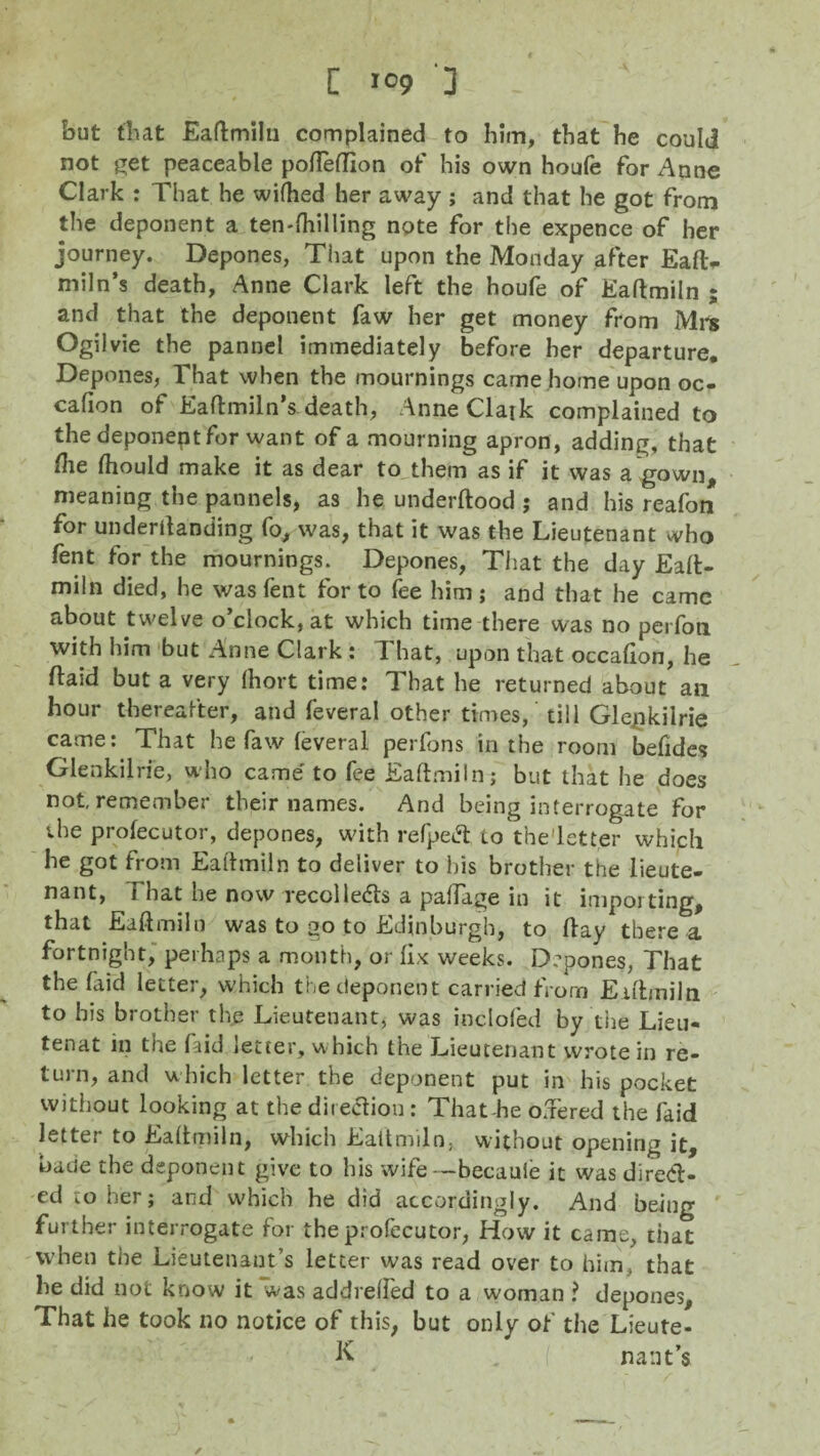 C >09 3 - but that Eaftmiln complained to him, that he could not get peaceable pofteflion of his own houfe for Anne Clark : That he wifhed her away ; and that he got from the deponent a ten-ftiilling note for the expence of her journey. Depones, That upon the Monday after Eafl> miln’s death, Anne Clark left the houfe of Eaftmiln ; and that the deponent faw her get money from Mr* Ogilvie the pannel immediately before her departure. Depones, That when the mournings came home upon oc- cafion of Eaftmiln’s death, AnneClajk complained to the deponept for want of a mourning apron, adding, that file fiiould make it as dear to them as if it was a gown, meaning the pannels, as he underftood ; and his reafon for undemanding fo, was, that it was the Lieutenant who fent for the mournings. Depones, That the day Eaft- miln died, he was fent for to fee him; and that he came about twelve o’clock, at which time there was no perfon with him but Anne Clark : That, upon that occafion, he ftaid but a very fhort time: That he returned about an hour thereafter, and feveral other times,' till Gle^kilrie came: That he faw feveral perfons in the room befides Glenkilrie, who came' to fee Eaftmiln; but that he does not, remember their names. And being interrogate for the profecutor, depones, with refpedt to the'letter which he got from Eaftmiln to deliver to his brother the lieute¬ nant, f hat he now recollects a paftage in it importing, that Eaftmiln was to go to Edinburgh, to flay there a fortnight, perhaps a month, or fix weeks. Depones, That the faid letter, which the deponent carried from Eaftmiln to his brother the Lieutenant, was inclofed by the Lieu- tenat in the faid letter, which the Lieutenant wrote in re¬ turn, and which letter the deponent put in his pocket without looking at the direction: That-he o.Tered the faid letter to Eaftmiln, which Eaftmiln, without opening it, baue the deponent give to his wife—becaule it was direct¬ ed to her ; and which he did accordingly. And being further interrogate for the profecutor, How it came, that when the Lieutenant’s letter was read over to him, that he did not know it was addrefted to a woman ? depones. That he took no notice of this, but only of the Lieute- K na tit’s ✓