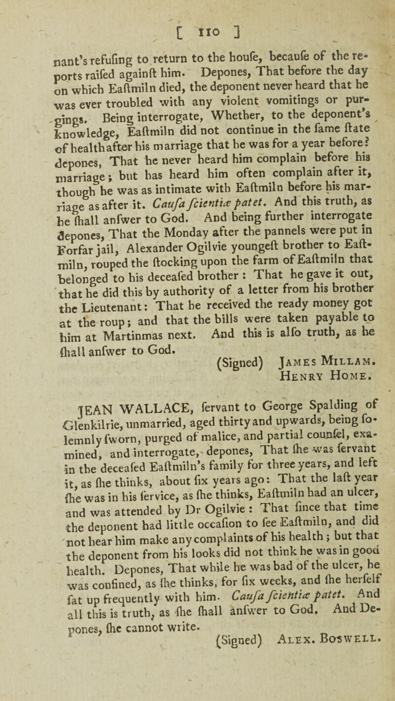 nant’s refufing to return to the houfe, becaufe of the re¬ ports raifed againft him. Depones, That before the day on which Eaftmiln died, the deponent never heard that he was ever troubled with any violent vomitings or pur¬ gings, Being interrogate, Whether, to the deponent’s knowledge, Eaftmiln did not continue in the fame ftate of healthafter his marriage that he was for a year before ? depones, That he never heard him complain before his marriage; but has heard him often complain after it, though he was as intimate with Eaftmiln before his mar¬ riage as after it. Caufa fcient'ue patet. And this truth, as be ftiall anfwer to God. And being further interrogate depones, That the Monday after the pannels were put in Forfar jail, Alexander Ogilvie youngeft brother to Eaft¬ miln, rouped the {locking upon the farm of Eaftmiln that belonged to his deceafed brother : That he gave it out, that he did this by authority of a letter from his brother the Lieutenant: That he received the ready money got at the roup; and that the bills were taken payable to him at Martinmas next. And this is alfo truth, as he {hall anfwer to God. (Signed) James Millam. Henry Home. TEAN WALLACE, fervant to George Spalding of Glenkilrie, unmarried, aged thirty and upwards, being fo- lemnly fworn, purged of malice, and partial counfel, exa¬ mined, and interrogate, depones, 1 hat (he was fervant in the deceafed Eaftmiln’s family for three years, and left it, as (lie thinks, about fix years ago: That the laft year (he was in his fervice, as (he thinks, Eaftmiln had an ulcer, and was attended by Dr Ogilvie : That face that time the deponent had little occafion to fee Eaftmiln, and did not hear him make any complaints of his health ; but that the deponent from his looks did not think he was in good health. Depones, That while he was bad ol the ulcer, he was confined, as Ihe thinks, for fix weeks, and lhe herfelf fat up frequently with him- Caufa fcietit'ia patet. And all this is truth, as (he (hall anfwer to God. And De¬ pones, (he cannot write. (Signed) Alex. Boswell.