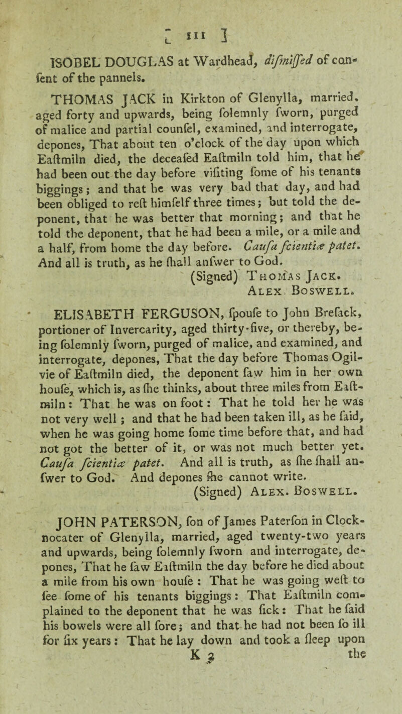ISOBEL DOUGLAS at Wardheacf, difmiffed of con- fent of the pannels. THOMAS JACK in Kirkton of Glenylla, married, aged forty and upwards, being folemnly fworn, purged of malice and partial counfel, examined, and interrogate, depones, That about ten o’clock of the day upon which Eaftmiln died, the deceafed Eaftmiln told him, that he had been out the day before vifiting fome of his tenants biggings; and that he was very bad that day, and had been obliged to reft himfelf three times; but told the de¬ ponent, that he was better that morning; and that he told the deponent, that he had been a mile, or a mile and a half, from home the day before. Caufa fcienti# patet. And all is truth, as he fhall anfvver to God. (Signed) Thomas Jack. Alex Boswell, ELIS ABETH FERGUSON, fpoufe to John Brefack, portioner of Invercarity, aged thirty-five, or thereby, be¬ ing folemnly fworn, purged of malice, and examined, and interrogate, depones, That the day before Thomas Ogil- vie of Eaftmiln died, the deponent faw him in her own houfe, which is, as (lie thinks, about three miles from Eaft¬ miln : That he was on foot: That he told her he was not very well ; and that he had been taken ill, as he faid, when he was going home fome time before that, and had not got the better of it, or was not much better yet. Caufa fcientia patet. And all is truth, as (lie fhall an- fwer to God. And depones fhe cannot write. (Signed) Alex. Boswell. JOHN PATERSON, fon of James Paterfon in Clock - nocater of Glenylla, married, aged twenty-two years and upwards, being folemnly fworn and interrogate, de¬ pones, That he faw Eaftmiln the day before he died about a mile from his own houfe : That he was going weft to fee fome of his tenants biggings: That Eaftmiln com- plained to the deponent that he was fick: That he faid his bowels were all fore; and that he had not been fo ill for fix years: That he lay down and took a deep upon K s the