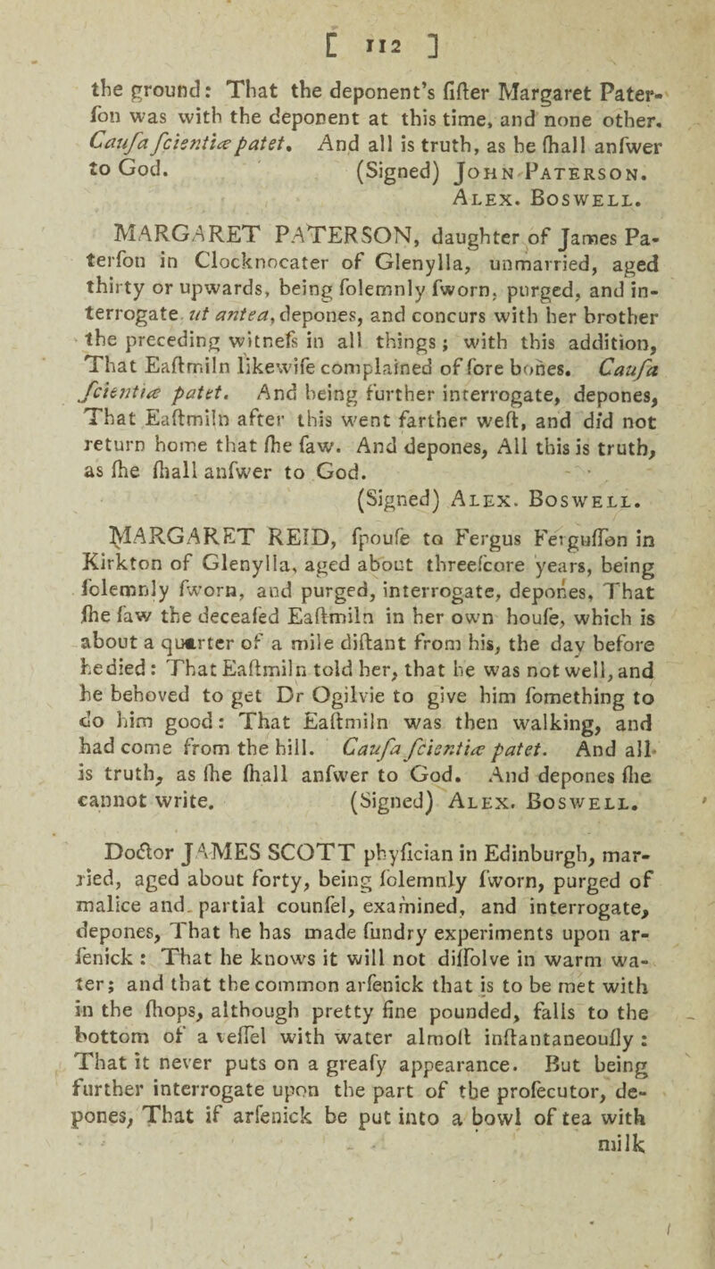 the ground: That the deponent’s filler Margaret Pater- fon was with the deponent at this time, and none other. Caufa feienticepatet% And all is truth, as he fhall anfwer to God. (Signed) J ohn Paterson. Alex. Boswell. MARGARET PATERSON, daughter of James Pa- terfon in Clocknocater of Glenylla, unmavried, aged thirty or upwards, being folemnly fworn, purged, and in¬ terrogate ut atitea, depones, and concurs with her brother the preceding witnefs in all things; with this addition, That Eaftmiln likewife complained of fore bones. Caufa fchntta patet. And being further interrogate, depones. That Eaftmiln after this went farther weft, and did not return home that fhe faw. And depones, All this is truth, as fhe fhall anfwer to God. - • (Signed) Alex. Boswell. MARGARET REID, fpoufe to Fergus Ferguflen in Kirkton of Glenylla, aged about tbreefcore years, being folemnly (worn, and purged, interrogate, depones, That fhe law the deceafed Eaftmiln in her own houfe, which is about a quarter of a mile diftant from his, the day before hedied: That Eaftmiln told her, that he was not well, and he behoved to get Dr Ogilvie to give him fomething to do him good: That Eaftmiln was then walking, and had come from the hill. Caufa fcisntia? patet. And all* is truth, as fhe fhall anfwer to God. And depones file cannot write. (Signed) Alex. Boswell. Dotftor JAMES SCOTT pbyfician in Edinburgh, mar¬ ried, aged about forty, being folemnly fworn, purged of malice and. partial counfel, examined, and interrogate, depones. That he has made fundry experiments upon ar- fenick : That he knows it will not diffolve in warm wa¬ ter; and that the common arfenick that is to be met with in the (hops, although pretty fine pounded, falls to the bottom of a vefiel with water almoft inftantaneoufiy : That it never puts on a greafy appearance. But being further interrogate upon the part of the profecutor, de¬ pones, That if arfenick be put into a bowl of tea with - - milk i