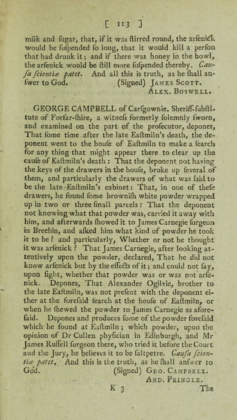 [ ”3 ] milk and fugar, that, if it was ftirred round, the arfenidk would be fufpended fo long, that it would kill a perfon that had drunk it; and if there was honey in the bowl, thearfenick would be (till more fufpended thereby. Cau~ fa fcientia patst. And all this is truth, as he fhall an- fwer to God. (Signed) James Scott. Alex. Boswell. GEORGE CAMPBELL of Carfgownie, SherifF-fubfti- tute of Forfar-fhire, a witnefs formerly folemnly fvvorn, and examined on the part of the profecutor, depones. That fome time after the late Eaftmiln’s death, the de¬ ponent went to the houfe of Eaftmiln to make a fearcli for any thing that might appear there to clear up the caufe of Eaftmiln’s death ; That the deponent not having the keys of the drawers in the houfe, broke up feveral of them, and particularly the drawers of what was faid to be the late Eaftmiln’s cabinet: That, in one of thefe drawers, he found fome brownifh white powder wrapped up in two or three fmall parcels: That the deponent not knowing what that powder was, carried it away with him, and afterwards fhowed it to James Carnegie furgeon in Brechin, and alked him what kind of powder he took it to be ? and particularly. Whether or not he thought it was arfenick ? That James Carnegie, after looking at¬ tentively upon the powder, declared, That he did not know arfenick but by the effects of it; and could not fay, upon light, whether that powder was or was not arfe¬ nick. Depones, That Alexander Ogilvie, brother to the late Eaftmiln, was not prefent with the deponent ei¬ ther at the forefaid iearch at the houfe of Eaftmiln, or when he {hewed the powder to James Carnegie as afore- faid. Depones and produces fome of the powder forefaid which he found at Eaftmiln ; which powder, upon the opinion of Dr Cullen phyfician in Edinburgh, and Mr James Ruftell furgeon there, who tried it before the Court and the Jury, he believes it to be faltpetre. Caufa fcieti- tice pafett And this is the truth, as he (hall anfwer to God. (Signed) Geo. Campbell. And. Pringle.