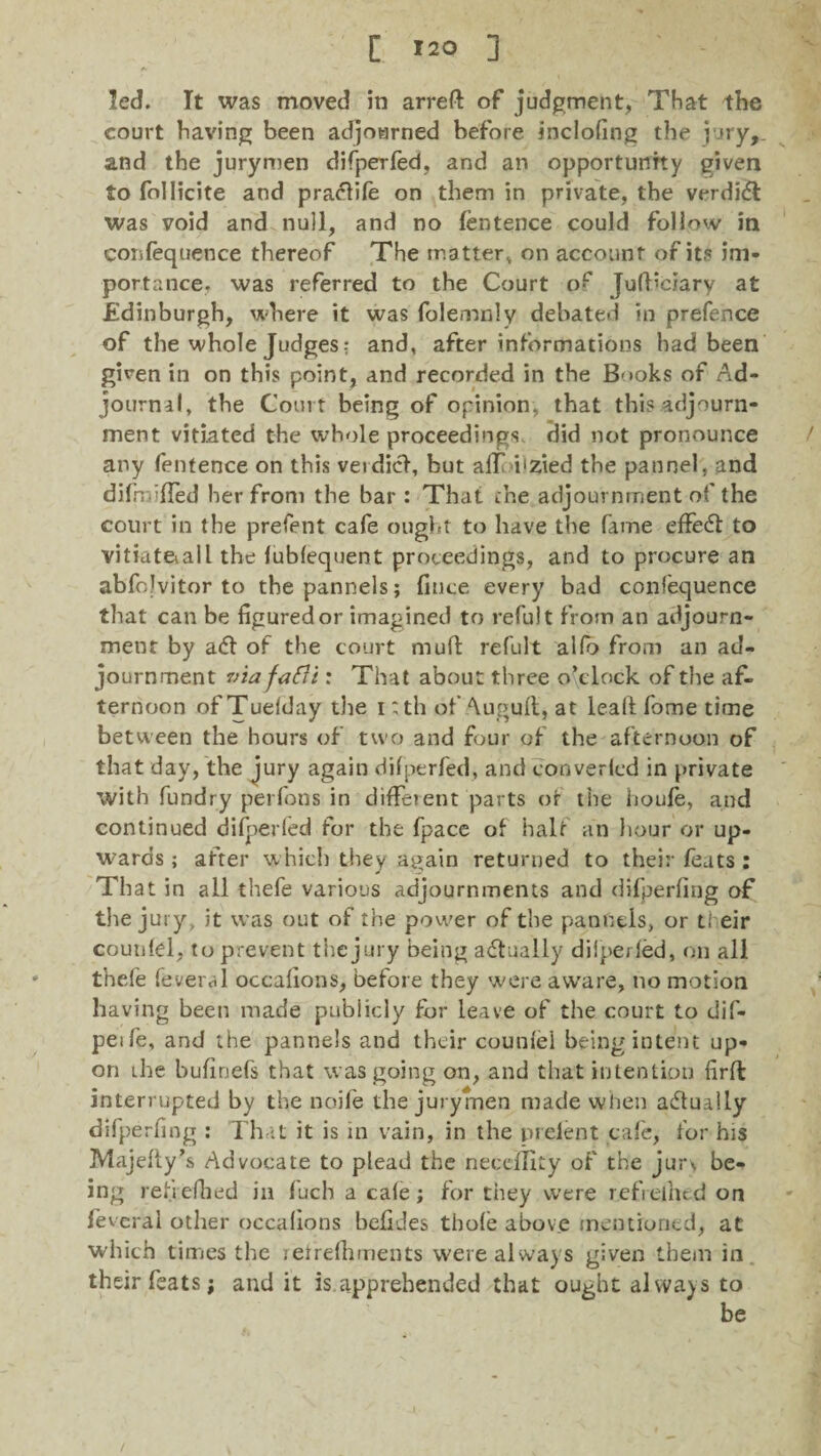 [ »20 ] led. It was moved in arreft of judgment, That the court having been adjourned before incloling the i .fry, and the jurymen difperfed, and an opportunity given to follicite and pradtife on them in private, the verdidl was void and null, and no fentence could follow in confequence thereof The matter, on accounr of its im¬ portance. was referred to the Court of Judiciary at Edinburgh, where it was folemnly debated in prefence of the whole Judges-: and, after informations had been given in on this point, and recorded in the Books of Ad¬ journal, the Court being of opinion, that this adjourn¬ ment vitiated the whole proceedings did not pronounce any fentence on this verdict, but adf i'zied the pannel, and difmifled her from the bar : That the adjournment of the court in the prefent cafe ought to have the fame effedt to vitiat&all the lublequent proceedings, and to procure an abfojvitor to thepannels; fitice every bad confequence that can be figured or imagined to refui t from an adjourn¬ ment by adt of the court muft refult alfo from an ad¬ journment via fafii: That about three o’clock of the af¬ ternoon of Tuelday die i ;th of Augufi, at lead fome time between the hours of two and four of the afternoon of that day, the jury again difperfed, and converlcd in private with fundry perfons in diffeient parts of the houfe, and continued difperfed for the fpace of half an hour or up¬ wards ; after which they again returned to their feats : That in all thefe various adjournments and difperfing of the jury, it was out of the power of the panntis, or teir couniel, to prevent the jury being adtually dilperfed, on all thefe feveral occafions, before they were aware, no motion having been made publicly for leave of the court to dif- peife, and the pannels and their couniel being intent up¬ on the hufinefs that was going on, and that intention firfl interrupted by the noife the jurymen made when adtually difperfing : That it is in vain, in the prelent cafe, for his Majelty’s Advocate to plead the neceffity of the jur\ be¬ ing refi efhed in fuch a cale; for they were refiethed on feveral other occafions befides thole above mentioned, at which times the retrefhments were always given them in their feats; and it is apprehended that ought always to be /