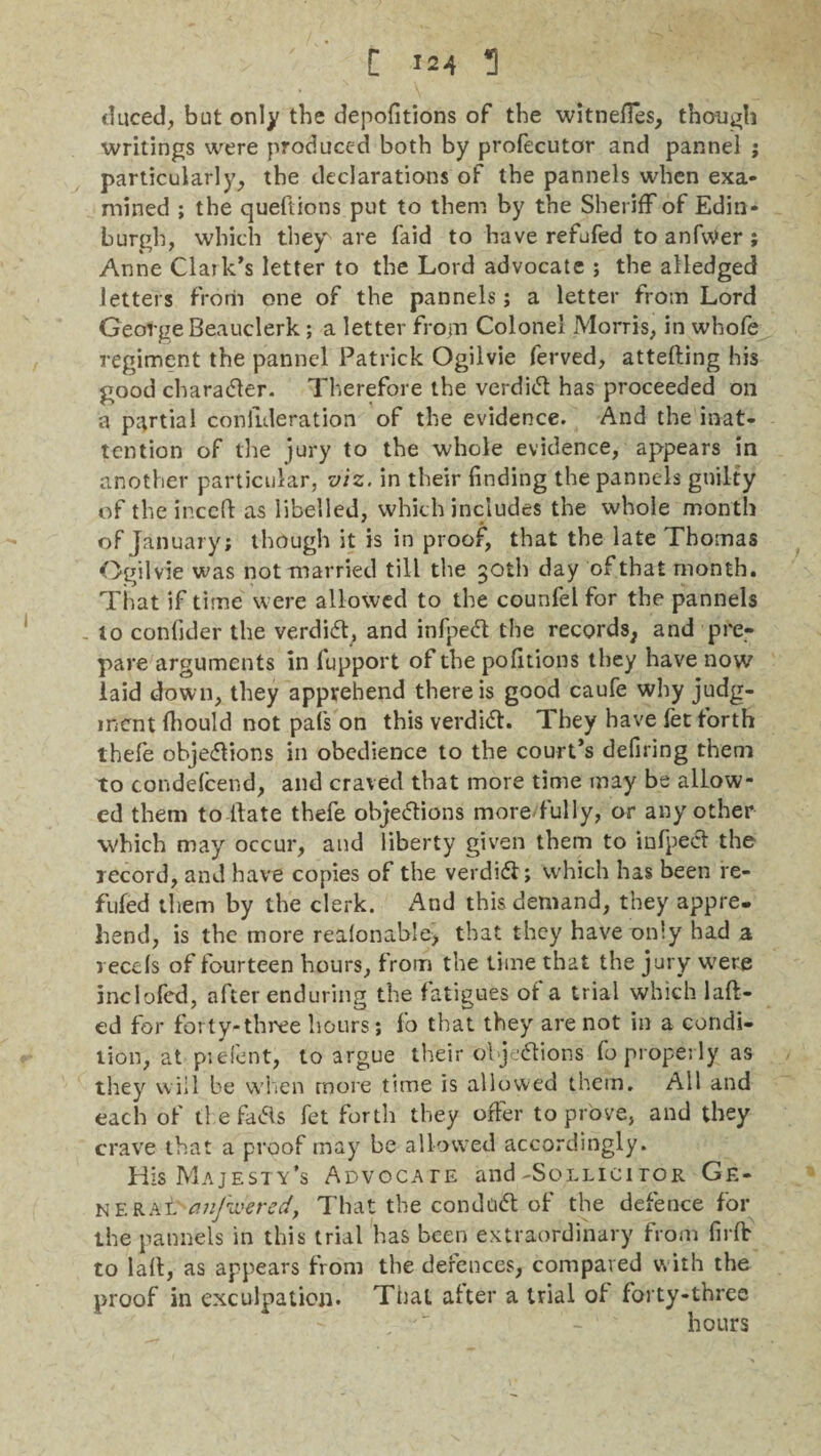 duced, but only the depofitions of the witness, though writings were produced both by profecutor and pannel j particularly, the declarations of the pannels when exa¬ mined ; the questions put to them by the Sheriff of Edin¬ burgh, which they are faid to have refufed to anfvVer ; Anne Claik’s letter to the Lord advocate ; the alledged letters from one of the pannels; a letter from Lord George Beauclerk; a letter from Colonel Morris, in whofe regiment the pannel Patrick Ogilvie ferved, attefting his good charadfer. Therefore the verdict has proceeded on a partial conlideration of the evidence. And the inat¬ tention of the jury to the whole evidence, appears in another particular, viz. in their finding the pannels guilty of the incefl as libelled, which includes the whole month of January; though it is in proof, that the late Thomas Ogilvie was not married till the 30th day of that month. That if time were allowed to the counfel for the pannels to confider the verdidt, and infpedt the records, and pre¬ pare arguments in fupport of the portions they have now laid down, they apprehend there is good caufe why judg¬ ment fhould not pals on this verdidh They have fet forth thefe objedlions in obedience to the court’s defiring them to condefcend, and craved that more time may be allow¬ ed them to Hate thefe objedtions more fully, or any other which may occur, and liberty given them to infpedt the record, and have copies of the verdidt; which has been re¬ fufed them by the clerk. And this demand, they appre. bend, is the more reafonahle, that they have only had a reeds of fourteen hours, from the time that the jury were inclofed, after enduring the fatigues of a trial which lafl- ed for forty-three hours; fo that they are not in a condi¬ tion, at pie font, to argue their objedtions fo properly as they will be when more time is allowed them. All and each of tl efadls fet forth they offer to prove, and they crave that a proof may be allowed accordingly. His Majesty’s Advocate and-Sollicitor Ge¬ neral' anfipered, That the condudt of the defence for the pannels in this trial has been extraordinary from firfr to laft, as appears from the defences, compared with the proof in exculpation. Thai after a trial of forty-three hours