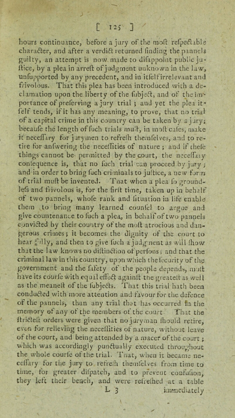 > ' C US ] hours continuance, before a jury of the mod refpecfuble character, and after a verdict returned finding the pannels guilty, an atternpt is now made to difappoint public ju- ftice, by a plea in arreft of judgment unknown in the law, unfupported by any precedent, and in idelf irrelevant and frivolous. That this plea has been introduced with a de¬ clamation upon the liberty of the fubjeft, and of the im ¬ portance of preferving a jury trial ; and yet the plea it- felf tends, if it has any meaning, to prove, that no trial of a capital crime in this country can be taken by a jury; becaufe the length of fuch trials mud, in molt cales, make it neceffiry for jurymen to refrefh themfelves, and to re- the for anfwering the nece'Iities of nature ; and if thele things cannot be-permitted by the court, the neceffaty coniequence is, that no fuch trial can proceed by jury; and in order to bring fuch criminals to juftice, a new form of trial mod be invented. Tnat when a plea fo ground- lefs and frivolous is, for the firft time, taken up in behalf of two pannels, whole rank and lituation in life enable them to bring many learned counfel to argue and give countenance to liich a plea, in behalf of two pannels convicted by their country of the moft atrocious and dan¬ gerous crimes; it becomes the dignity of the court to hear filly, and then to give fuch a judgment as will :how that the law knows no diftinCtion of perfons j and that the criminal law in this country, upon which theiecurity of the government and the fafety of the people depends, mull: have its courfe with equal effect again!! the greatelt as well as the meaneit of the fubjeCts. That this trial hath been conduced with more attention and favour for the defence of the pannels, than any trial that has occurred in the memory of any of the members of the court That the flridelt orders were given that no jury .man Ihould retire, even for relieving the neeellities of nature, without leave of the court, and being attended by a macer of the court j which was accordingly punctually executed throughout the whole courle of the trial. Tnat, when it became ne- ceffary for the jury to refrelh themfelves from time to time, for greater difpatch, and to prevent confufion, they left their bench, and were refreihed at a table L 3 immediately