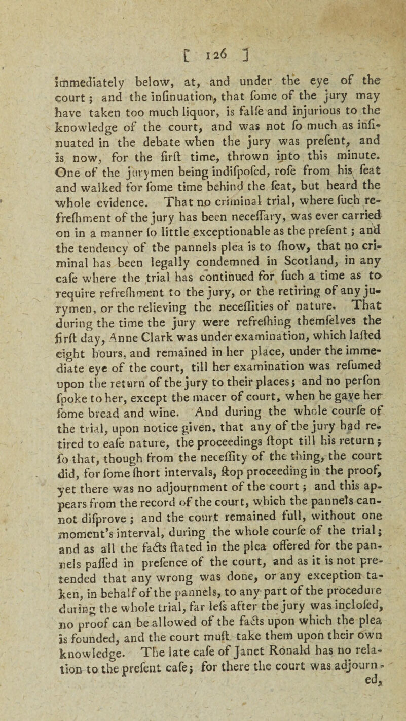 immediately below, at, and under the eye of the court; and tbe infinuation, that fome of tbe jury may have taken too much liquor, is falfe and injurious to the knowledge of the court, and was not fo much as inli- liuated in the debate when the jury was prefent, and is now, for the firft time, thrown into this minute. One of the jurymen being indifpofed, rofe from his feat and walked for fome time behind the feat, but heard the whole evidence. That no criminal trial, where fuch re- frefliment of the jury has been necelfary, was ever carried on in a manner lo little exceptionable as the prefent; and the tendency of the pannels plea is to (how, that no cri¬ minal has been legally condemned in Scotland, in any cafe where the trial has continued for fuch a time as to require refrefhment to the jury, or the retiring of any ju¬ rymen, or the relieving the neceftities of nature. That during the time the jury were refrelhing themfelves the firft day, Anne Clark was under examination, which lafted eight hours, and remained in her place, under the imme¬ diate eye of the court, till her examination was refumed upon the return of the jury to their places j and no perfon fpoke to her, except the inacer of court, when he gave her fome bread and wine. And during tbe whole courfe of the trial, upon notice given, that any of the jury had re¬ tired to eafe nature, the proceedings ftopt till his return ; fo that, though from the neceftity of the thing, the court did, for fome Ihort intervals, ftop proceeding in tbe proof, yet there was no adjournment of the court; and this ap¬ pears from the record of the court, which the pannels can¬ not difprove j and the court remained full, without one moments interval, during the whole courfe of the trial j and as all the fads ftated in the plea offered for the pan- nels palfed in prefence of the court, and as it is not pre¬ tended that anyr wrong was done, or any exception ta¬ ken, in behalf of the pannels, to any part of the procedure during the whole trial, far lefs after the jury was incloled, no proof can be allowed of the fafts upon which the plea is founded, and the court muft take them upon their own knowledge. The late cafe of Janet Ronald has no rela¬ tion to the prefent cafe? for there the court was adjourn -