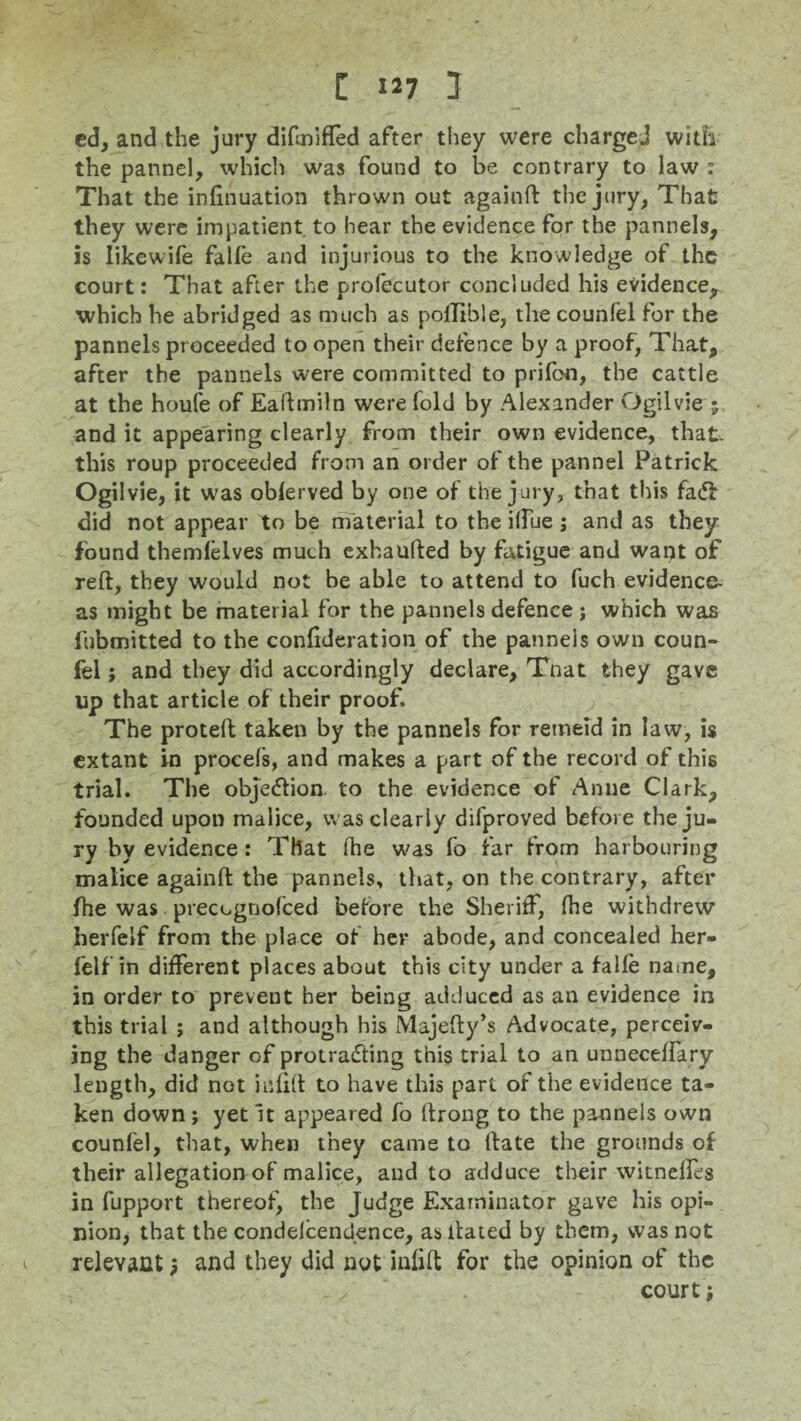 ed, and the jury difmifled after they were charged with the pannel, which was found to be contrary to law : That the infinuation thrown out againft the jury, That they were impatient to hear the evidence for the pannels, is likewife falfe and injurious to the knowledge of the court: That after the profecutor concluded his evidence^ which he abridged as much as pollible, the counlel for the pannels proceeded to open their defence by a proof, That, after the pannels were committed to prifon, the cattle at the houfe of Eaftmiln were fold by Alexander Ogilvie 5 and it appearing clearly from their own evidence, that- this roup proceeded from an order of the pannel Patrick Ogilvie, it was oblerved by one of the jury, that this fadir did not appear to be material to the ilTue; and as they found themfelves much exhaufted by fatigue and want of reft, they would not be able to attend to fuch evidence- as might be material for the pannels defence ; which was fubmitted to the confideration of the panneis own coun- fel j and they did accordingly declare, Tnat they gave up that article of their proof. The proteft taken by the pannels for retneid in law, is extant in procefs, and makes a part of the record of this trial. The objection to the evidence of Anne Clark, founded upon malice, was clearly difproved before the ju¬ ry by evidence: That ihe was fo far from harbouring malice againft the pannels, that, on the contrary, after ftie was precugnofced before the Sheriff, fhe withdrew herfeif from the place of her abode, and concealed her- felf in different places about this city under a falfe name, in order to prevent her being adduced as an evidence in this trial ; and although his Majefty’s Advocate, perceiv¬ ing the danger of protracting this trial to an unneceftary length, did not infift to have this part of the evidence ta¬ ken down ; yet it appeared fo ftrong to the pannels own counfel, that, when they came to ftate the grounds of their allegation of malice, and to adduce their witnelfes in fupport thereof, the Judge Examinator gave his opi¬ nion, that the condelcendence, as llated by them, was not relevant; and they did not infift for the opinion of the court •,