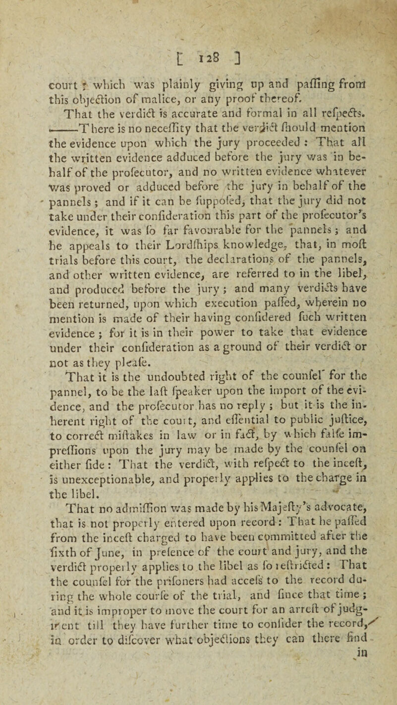 court ? which was plainly giving up and paffing from this objection of malice, or any proof thereof. That the verdi# is accurate and formal in all rcfpeCfs. .. -There is no necelTity that the verdict fhould mention the evidence upon which the jury proceeded : That all the written evidence adduced before the jury was in be¬ half of the profecutor, and no written evidence whatever was proved or adduced before the jury in behalf of the pannels; and if it can he fuppofed, that the jury did not take under their confideration this part of the profecutor’s evidence, it was (b far favourable for the pannels j and he appeals to their Lordfhips knowledge, that, in mod trials before this court, the declarations of the pannels, and other written evidence, are referred to in the libel, and produced before the jury ; and many verdhfts have been returned, upon which execution palled, wherein no mention is made of their having conlidered fuch written evidence ; for it is in their power to take that evidence under their confideration as a ground of their verdi# or not as they pleafe. That it is the undoubted right of the counfel' for the pannel, to be the laft Ipeaker upon the import of the evi¬ dence, and the profecutor has no reply ; but it is the in¬ herent right of the couit, and eftential to public juftice, to correct miftakes in law or in fair, by which falfe im- pvellions upon the jury may be made by the counfel on either fide : That the Verdi#, with refpe# to the inceft, is unexceptionable, and properly applies to the charge in the libel. That no admiffion was made by hisMajefty’s advocate, that is not properly entered upon record : 1 hat he palled from the inceft charged to have been committed after the fixth of June, in prelence of the court and jury, and the verdi# properly applies to the libel as lo leftriCted : That the counlel for the prifoners had accels to the record du¬ ring the whole courfe of the trial, and lince that time ; 'and it is improper to move the court for an arreft oi judg- lrcnt till they have further time to coniider the record,*' in order to difeover what objections they can there find in