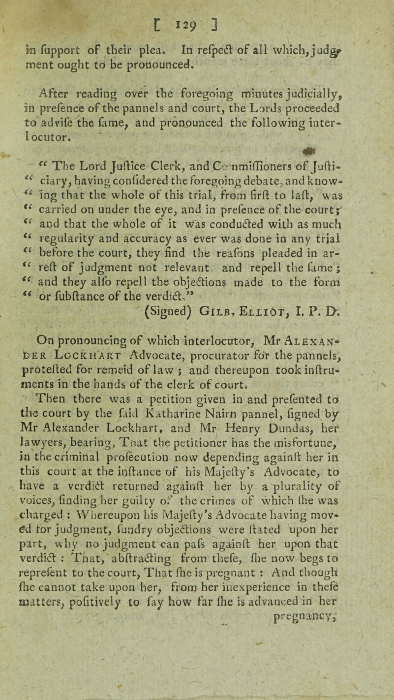 in fupport of their plea. In refpeCt of all which, judgp ment ought to be pronounced. After reading over the foregoing minutes judicially, in prefence of the pannels and court, the Lords proceeded to advife the fame, and pronounced the following inter¬ locutor. (e The Lord Juftice Clerk, and Co nmiflioners of Jufti- e< ciary, having confidered the foregoing debate, and know- <( ing that the whole of this trial, from firft to laft, was “ carried on under the eye, and in prefence of the court i <{ and that the whole of it was conduced with as much u regularity and accuracy as ever was done in any trial tl before the court, they find the reafons pleaded in ar- i( reft of judgment not relevant and repell the fame ; “ and they alfo repell the objections made to the form “ or fubftance of the verdiCL” (Signed) Gilb, Elliot, I. P. D. On pronouncing of which interlocutor, Mr Alexan¬ der Lockhart Advocate, procurator for the pannels, protefted for remeid of law ; and thereupon tookinftru- nients in the hands of the clerk of court. Then there was a petition given in and prefented to the court by the faid Katharine Nairn pannel, figned by Mr Alexander Lockhart, and Mr Henry Dundas, her lawyers, bearing, Tnat the petitioner has the misfortune, in the criminal profecution now depending againft her ill this court at the inftance of his Majjefty’s Advocate, to liave a verdiCt returned againft her by a plurality of voices, finding her guilty of the crimes of which (he was charged : Whereupon his Majefty’s Advocate having mov- 6d tor judgment, fundry objections were ftated upon her part, why no judgment can pafs againft her upon that verdiCt : That, abftraCting from thefe, the now begs to reprefent to the court, That {he is pregnant : And though the cannot take upon her, from her inexperience in thefe matters, pofitively to fay how far fhe is advanced in her pregnancy.