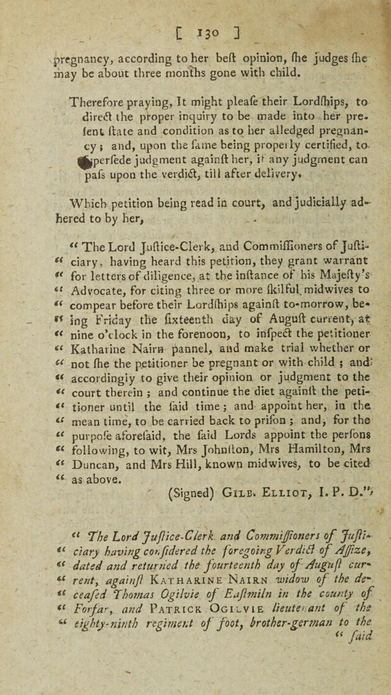 pregnancy, according to her beft opinion, Hie judges (he may be about three months gone with child. Therefore praying, It might pleafe their Lordfhips, to direct the proper inquiry to be made into her pre¬ lent Hate and condition as to her alledged pregnan¬ cy } and, upon the fame being propeily certified, to- ^perfede judgment againft her, it any judgment can pafs upon the verdidt, till after delivery. Which petition being read in court, and judicially ad¬ hered to by her, u The Lord J.uftice-Clerk, and CommiUioners of Jufti- (( ciary, having heard this petition, they grant warrant u for letters of diligence, at the inftance of his Majefty’s t{ Advocate, for citing three or more Ikilful. mid wives to compear before their Lordlhips againft to-morrow, be- 91 ing Friday the ftxteenth day of Auguft current) at « nine o’clock in the forenoon, to infpeft the petitioner « Katharine Nairn pannel, and make trial whether or C( not fhe the petitioner be pregnant or with child ; and; *< accordingly to give their opinion or judgment to the *< court therein ; and continue the diet againft the peti- “ tioner until the laid time j and appoint her, in the <£ mean time, to be carried back to prifon ; and, for the t{ purpofe aforefaid, the faid Lords appoint the perfons « following, to wit, Mrs Johnfton, Mrs Hamilton, Mrs <( Duncan, and Mrs Hill, known midwives, to be cited iC as above. (Signed) Gixb. Elliot, I. P. D.” <l The Lord Juftice-Clerk and Commijftoners of Juft:* c'tary having conftdered the foregoing Verdifl of Afftzet (< dated and returned the fourteenth day of Auguft cur• “ rent, againft Katharine Nairn widow of the de- u ceafed Thomas Ogilvie of E aft mi In in the county of (i Forfar, and Patrick Ogilvie lieutenant of the eighty'ninth regiment of foot, brother-german to the u faid €1 a
