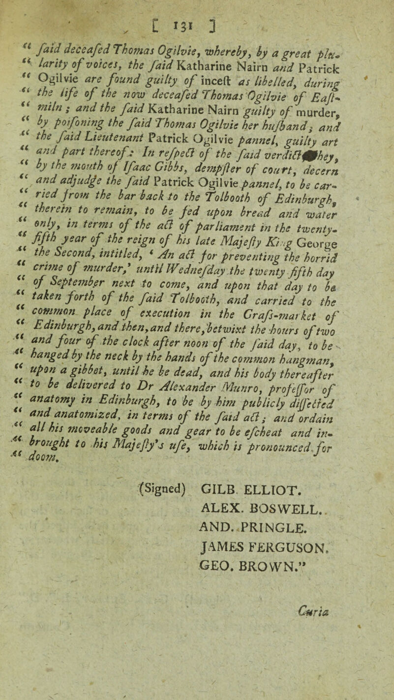 „ [ * 3 * : faid deceafed Thomas Ogilvie, ’whereby, by a great pltu ** larity of voices, the /aid Katharine Nairn and Patrick “ Ogiivie are found guilty of inceft as libelled, during u the life of the now deceafed Thomas Ogilvie of Eajt- “ ™*ln » and the faid Katharine Nairn guilty of murder, “ bd P° fining the faid Thomas Ogilvie her hufbands and the faid Lieutenant Patrick Ogilvie panne ls, guilty art “ and Part thereof: In refpea of the faid verditlf0hey, “ tbe mouth of Ifaac Gibbs, dempjler of court, decern and adjudge the faid Patrick OfxWit pannel, to be car- “ ri?d from the bar back to the tolbooth of Edinburgh, (( therein to remain, to be fed upon bread and water ln terms of the acl of parliament in the twenty- fifth year of the reign of his late Majefiy King George the Second, intit led, * An all for preventing the horrid (( crwie °f murder,* until IVednefday the twenty fifth day of September next to come, and upon that day to b& taken forth of the faid 'Tolbooth, and carried to the common place of execution in the Grafs-market of Edinburgh, and then, and there, betwixt the hours of two \ and four °f tbe clQCk after noon of the faid day, to be hanged by the neck by the hands of the common hangman, upon a gibbet, until he be dead, and his body thereafter to be delivered to Dr Alexander Munro, profejfor of “ anaf°™y Edinburgh, to be by him publicly di[felted *( ™d anatomized, in terms of the faid ad; and ordain ‘‘ bts moveable goods and gear to be efcheat and in- Is t0 bls Majefly'a ufe, which is pronounced, for (Signed) GILB ELLIOT. ALEX. BOSWELL.. AND. PRINGLE. JAMES FERGUSON. GEO. BROWN” Curia